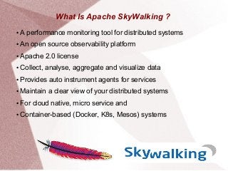 What Is Apache SkyWalking ?
● A performance monitoring tool for distributed systems
● An open source observability platform
● Apache 2.0 license
● Collect, analyse, aggregate and visualize data
● Provides auto instrument agents for services
● Maintain a clear view of your distributed systems
● For cloud native, micro service and
● Container-based (Docker, K8s, Mesos) systems
 