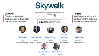 Skywalk
Building the bridge between virtual and
reality
Tyler Chen Cindy Huang Bingyi Wang
David
Harrison Jackie Yang
Picker
PhD, Bioengineering
Hustler
MBA, BS Chem Eng.
Hacker
PhD, Physics
Hustler
MBA & BA Econ
Designer
PhD, Comp Sci
Advisor Mentor
Kenneth Brinson Rafi Holtzman
117 total interviews
Day One:
Building a wearable
gesture control device for
real and virtual worlds
Today:
Building a future-proof
gesture control solution
for AR headsets + DoD
 