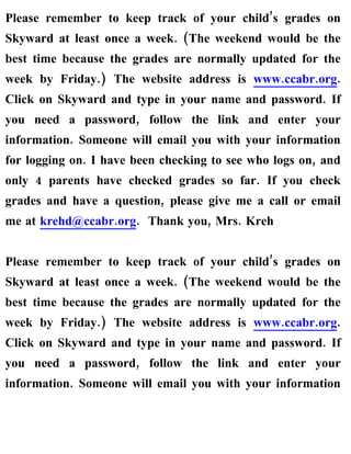 Please remember to keep track of your child’s grades on
Skyward at least once a week. (The weekend would be the
best time because the grades are normally updated for the
week by Friday.) The website address is www.ccabr.org.
Click on Skyward and type in your name and password. If
you need a password, follow the link and enter your
information. Someone will email you with your information
for logging on. I have been checking to see who logs on, and
only 4 parents have checked grades so far. If you check
grades and have a question, please give me a call or email
me at krehd@ccabr.org. Thank you, Mrs. Kreh


Please remember to keep track of your child’s grades on
Skyward at least once a week. (The weekend would be the
best time because the grades are normally updated for the
week by Friday.) The website address is www.ccabr.org.
Click on Skyward and type in your name and password. If
you need a password, follow the link and enter your
information. Someone will email you with your information
 