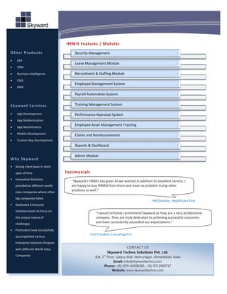 HRMiS Features / Modules
x` Other Products                         Security Management
     ERP
                                          Leave Management Module
     CRM
     Business Intelligence               Recruitment & Staffing Module
     CMS
                                          Employee Management System
     DMS

                                          Payroll Automation System

 Skyward Ser vices                        Training Management System

     App Development                     Performance Appraisal System
     App Modernization
                                          Employee Asset Management Tracking
     App Maintenance
     Mobile Development
                                          Claims and Reimbursements
     Custom App Development
                                          Reports & Dashboard

                                          Admin Module
 Why Skyward
 •   Strong client base in short
     span of time                    Testimonial s
 •   Innovative Solutions
                                        “Skyward’s HRMis has given all we wanted in addition to excellent service. I
     provided at different world        am happy to buy HRMiS from them and have no problem trying other
     class companies where other
                                        products as well.”

     big companies failed
                                                                                            - HR Director, Healthcare firm
 •   Dedicated Enterprise
     Solutions team to focus on
                                                         “I would certainly recommend Skyward as they are a very professional
     the unique nature of                                company. They are truly dedicated to achieving successful outcomes
     challenges                                          and have consistently exceeded our expectations.”

 •   Promoters have successfully
                                               -     Vice President, Consulting firm
     accomplished various
     Enterprise Solutions Projects
     with different World Class                                               CONTACT US
                                                                    Skyward Techno Solutions Pvt. Ltd.
     Companies                                                 rd
                                                        304, 3 Floor, Galaxy Mall, Nehrunagar, Ahmedabad, India
                                                                   Email: info@skywardtechno.com
                                                              Phone: +91-079-40308265, +91-9712900717
                                                                  Website: www.skywardtechno.com
 