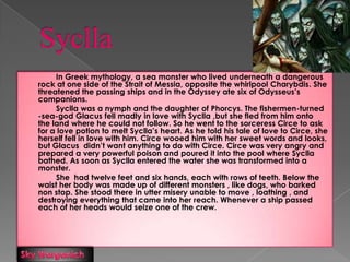 Syclla In Greek mythology, a sea monster who lived underneath a dangerous rock at one side of the Strait of Messia, opposite the whirlpool Charybdis. She threatened the passing ships and in the Odyssey ate six of Odysseus’s companions. Syclla was a nymph and the daughter of Phorcys. The fishermen-turned -sea-god Glacus fell madly in love with Syclla ,but she fled from him onto  the land where he could not follow. So he went to the sorceress Circe to ask for a love potion to melt Syclla’s heart. As he told his tale of love to Circe, she herself fell in love with him. Circe wooed him with her sweet words and looks, but Glacus  didn’t want anything to do with Circe. Circe was very angry and prepared a very powerful poison and poured it into the pool where Syclla bathed. As soon as Syclla entered the water she was transformed into a monster. 		She  had twelve feet and six hands, each with rows of teeth. Below the waist her body was made up of different monsters , like dogs, who barked non stop. She stood there in utter misery unable to move , loathing , and destroying everything that came into her reach. Whenever a ship passed each of her heads would seize one of the crew. Sky Warganich 