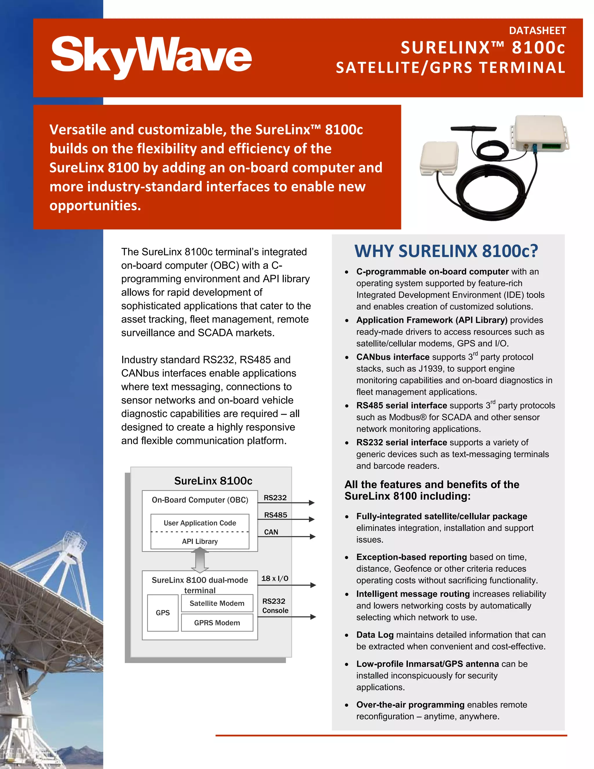 DATASHEET
                                                                        SURELINX™ 8100c
                                                         SATELLITE/GPRS TERMINAL


Versatile and customizable, the SureLinx™ 8100c
builds on the flexibility and efficiency of the
SureLinx 8100 by adding an on-board computer and
more industry-standard interfaces to enable new
opportunities.

          The SureLinx 8100c terminal’s integrated         WHY SURELINX 8100c?
          on-board computer (OBC) with a C-
                                                         • C-programmable on-board computer with an
          programming environment and API library          operating system supported by feature-rich
          allows for rapid development of                  Integrated Development Environment (IDE) tools
          sophisticated applications that cater to the     and enables creation of customized solutions.
          asset tracking, fleet management, remote       • Application Framework (API Library) provides
          surveillance and SCADA markets.                  ready-made drivers to access resources such as
                                                           satellite/cellular modems, GPS and I/O.
                                                         • CANbus interface supports 3 party protocol
                                                                                           rd
          Industry standard RS232, RS485 and
                                                           stacks, such as J1939, to support engine
          CANbus interfaces enable applications
                                                           monitoring capabilities and on-board diagnostics in
          where text messaging, connections to             fleet management applications.
          sensor networks and on-board vehicle           • RS485 serial interface supports 3 party protocols
                                                                                                rd

          diagnostic capabilities are required – all       such as Modbus® for SCADA and other sensor
          designed to create a highly responsive           network monitoring applications.
          and flexible communication platform.           • RS232 serial interface supports a variety of
                                                           generic devices such as text-messaging terminals
                                                           and barcode readers.
                        SureLinx 8100c                   All the features and benefits of the
                 On-Board Computer (OBC)     RS232       SureLinx 8100 including:
                                             RS485       • Fully-integrated satellite/cellular package
                   User Application Code
                                             CAN           eliminates integration, installation and support
                         API Library                       issues.

                                                         • Exception-based reporting based on time,
                                                           distance, Geofence or other criteria reduces
                 SureLinx 8100 dual-mode     18 x I/O      operating costs without sacrificing functionality.
                         terminal                        • Intelligent message routing increases reliability
                           Satellite Modem   RS232
                                             Console
                                                           and lowers networking costs by automatically
                  GPS
                                                           selecting which network to use.
                            GPRS Modem
                                                         • Data Log maintains detailed information that can
                                                           be extracted when convenient and cost-effective.

                                                         • Low-profile Inmarsat/GPS antenna can be
                                                           installed inconspicuously for security
                                                           applications.

                                                         • Over-the-air programming enables remote
                                                           reconfiguration – anytime, anywhere.
 