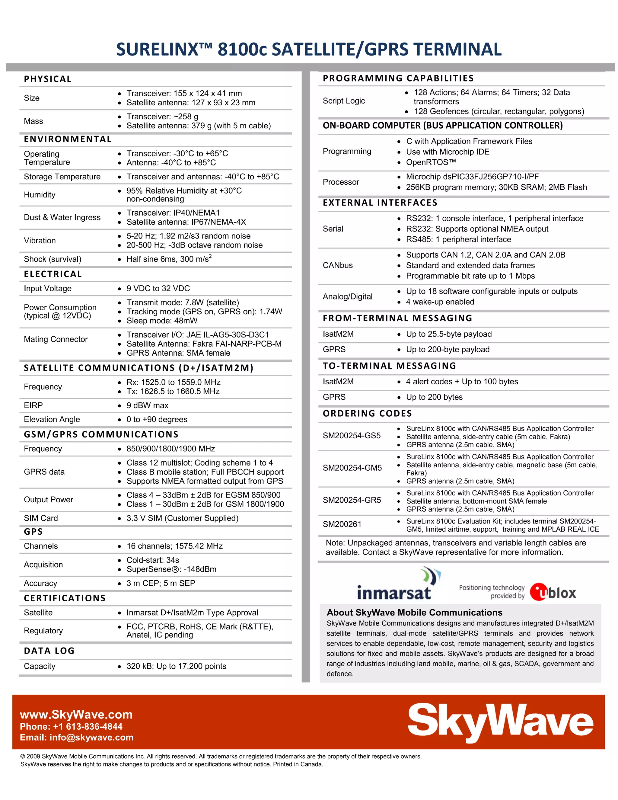 SURELINX™ 8100c SATELLITE/GPRS TERMINAL
 P HY S IC AL                                                                                                 PR OGR AM M IN G C A P AB I LI TI E S
                                   • Transceiver: 155 x 124 x 41 mm                                                                         • 128 Actions; 64 Alarms; 64 Timers; 32 Data
 Size
                                   • Satellite antenna: 127 x 93 x 23 mm                                      Script Logic                    transformers
                                                                                                                                            • 128 Geofences (circular, rectangular, polygons)
                                   • Transceiver: ~258 g
 Mass
                                   • Satellite antenna: 379 g (with 5 m cable)                                ON-BOARD COMPUTER (BUS APPLICATION CONTROLLER)
 EN VI R O N M EN TA L                                                                                                                   • C with Application Framework Files
 Operating                         • Transceiver: -30°C to +65°C                                              Programming                • Use with Microchip IDE
 Temperature                       • Antenna: -40°C to +85°C                                                                             • OpenRTOS™
 Storage Temperature               • Transceiver and antennas: -40°C to +85°C                                                            • Microchip dsPIC33FJ256GP710-I/PF
                                                                                                              Processor
                                   • 95% Relative Humidity at +30°C                                                                      • 256KB program memory; 30KB SRAM; 2MB Flash
 Humidity
                                     non-condensing
                                                                                                              EX T ERN A L I NT ER F AC E S
                                   • Transceiver: IP40/NEMA1
 Dust & Water Ingress
                                   • Satellite antenna: IP67/NEMA-4X                                                                     • RS232: 1 console interface, 1 peripheral interface
                                                                                                              Serial                     • RS232: Supports optional NMEA output
                                   • 5-20 Hz; 1.92 m2/s3 random noise                                                                    • RS485: 1 peripheral interface
 Vibration
                                   • 20-500 Hz; -3dB octave random noise
                                                                                                                                         • Supports CAN 1.2, CAN 2.0A and CAN 2.0B
 Shock (survival)                  • Half sine 6ms, 300 m/s2
                                                                                                              CANbus                     • Standard and extended data frames
 E L EC TR I C AL                                                                                                                        • Programmable bit rate up to 1 Mbps
 Input Voltage                     • 9 VDC to 32 VDC                                                                                     • Up to 18 software configurable inputs or outputs
                                                                                                              Analog/Digital
                                   • Transmit mode: 7.8W (satellite)                                                                     • 4 wake-up enabled
 Power Consumption
                                   • Tracking mode (GPS on, GPRS on): 1.74W
 (typical @ 12VDC)
                                   • Sleep mode: 48mW                                                         FR OM -T ER M IN A L M E S S AG ING
                                   • Transceiver I/O: JAE IL-AG5-30S-D3C1                                     IsatM2M                    • Up to 25.5-byte payload
 Mating Connector
                                   • Satellite Antenna: Fakra FAI-NARP-PCB-M
                                   • GPRS Antenna: SMA female                                                 GPRS                       • Up to 200-byte payload

 S AT E LL IT E C OM M UN IC A TI ON S ( D +/ IS A TM 2M )                                                    TO - T ERM IN AL M ES S AG I NG
                                   • Rx: 1525.0 to 1559.0 MHz                                                 IsatM2M                    • 4 alert codes + Up to 100 bytes
 Frequency
                                   • Tx: 1626.5 to 1660.5 MHz
                                                                                                              GPRS                       • Up to 200 bytes
 EIRP                              • 9 dBW max
                                                                                                              OR D ER ING C OD E S
 Elevation Angle                   • 0 to +90 degrees
                                                                                                                                         • SureLinx 8100c with CAN/RS485 Bus Application Controller
 GSM / G PR S C OM M UN IC AT I ON S                                                                          SM200254-GS5               • Satellite antenna, side-entry cable (5m cable, Fakra)
                                                                                                                                         • GPRS antenna (2.5m cable, SMA)
 Frequency                         • 850/900/1800/1900 MHz
                                                                                                                                         • SureLinx 8100c with CAN/RS485 Bus Application Controller
                                   • Class 12 multislot; Coding scheme 1 to 4                                                            • Satellite antenna, side-entry cable, magnetic base (5m cable,
                                                                                                              SM200254-GM5
 GPRS data                         • Class B mobile station; Full PBCCH support                                                            Fakra)
                                   • Supports NMEA formatted output from GPS                                                             • GPRS antenna (2.5m cable, SMA)

                                   • Class 4 – 33dBm ± 2dB for EGSM 850/900                                                              • SureLinx 8100c with CAN/RS485 Bus Application Controller
 Output Power
                                   • Class 1 – 30dBm ± 2dB for GSM 1800/1900                                  SM200254-GR5               • Satellite antenna, bottom-mount SMA female
                                                                                                                                         • GPRS antenna (2.5m cable, SMA)
 SIM Card                          • 3.3 V SIM (Customer Supplied)                                                                       • SureLinx 8100c Evaluation Kit; includes terminal SM200254-
                                                                                                              SM200261
 GP S                                                                                                                                      GM5, limited airtime, support, training and MPLAB REAL ICE

 Channels                          • 16 channels; 1575.42 MHz                                                  Note: Unpackaged antennas, transceivers and variable length cables are
                                                                                                               available. Contact a SkyWave representative for more information.
                                   • Cold-start: 34s
 Acquisition
                                   • SuperSenseⓇ: -148dBm
 Accuracy                          • 3 m CEP; 5 m SEP
 CE RT IF IC A TI ON S
 Satellite                         • Inmarsat D+/IsatM2m Type Approval                                          About SkyWave Mobile Communications
                                                                                                                SkyWave Mobile Communications designs and manufactures integrated D+/IsatM2M
 Regulatory                        • FCC, PTCRB, RoHS, CE Mark (R&TTE),
                                     Anatel, IC pending                                                         satellite terminals, dual-mode satellite/GPRS terminals and provides network
                                                                                                                services to enable dependable, low-cost, remote management, security and logistics
 D AT A L OG                                                                                                    solutions for fixed and mobile assets. SkyWave’s products are designed for a broad
 Capacity                          • 320 kB; Up to 17,200 points                                                range of industries including land mobile, marine, oil & gas, SCADA, government and
                                                                                                                defence.




www.SkyWave.com
Phone: +1 613-836-4844
Email: info@skywave.com
© 2009 SkyWave Mobile Communications Inc. All rights reserved. All trademarks or registered trademarks are the property of their respective owners.
SkyWave reserves the right to make changes to products and or specifications without notice. Printed in Canada.
 