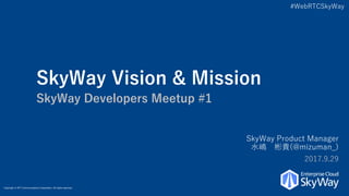 #WebRTCSkyWay
Copyright © NTT Communications Corporation. All rights reserved.
SkyWay Vision & Mission
SkyWay Developers Meetup #1
SkyWay Product Manager
水嶋 彬貴(@mizuman_)
2017.9.29
 
