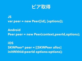 ピア取得
JS
var peer = new Peer([id], [options]);
Android
Peer peer = new Peer(context,peerId,options);
iOS
SKWPeer* peer = [[SKWPeer alloc]
initWithId:peerId options:options];
 