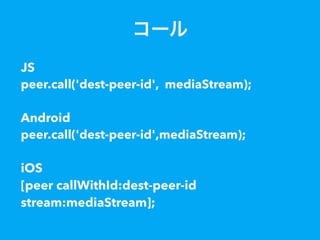 コール
JS
peer.call('dest-peer-id', mediaStream);
Android
peer.call('dest-peer-id',mediaStream);
iOS
[peer callWithId:dest-peer-id
stream:mediaStream];
 
