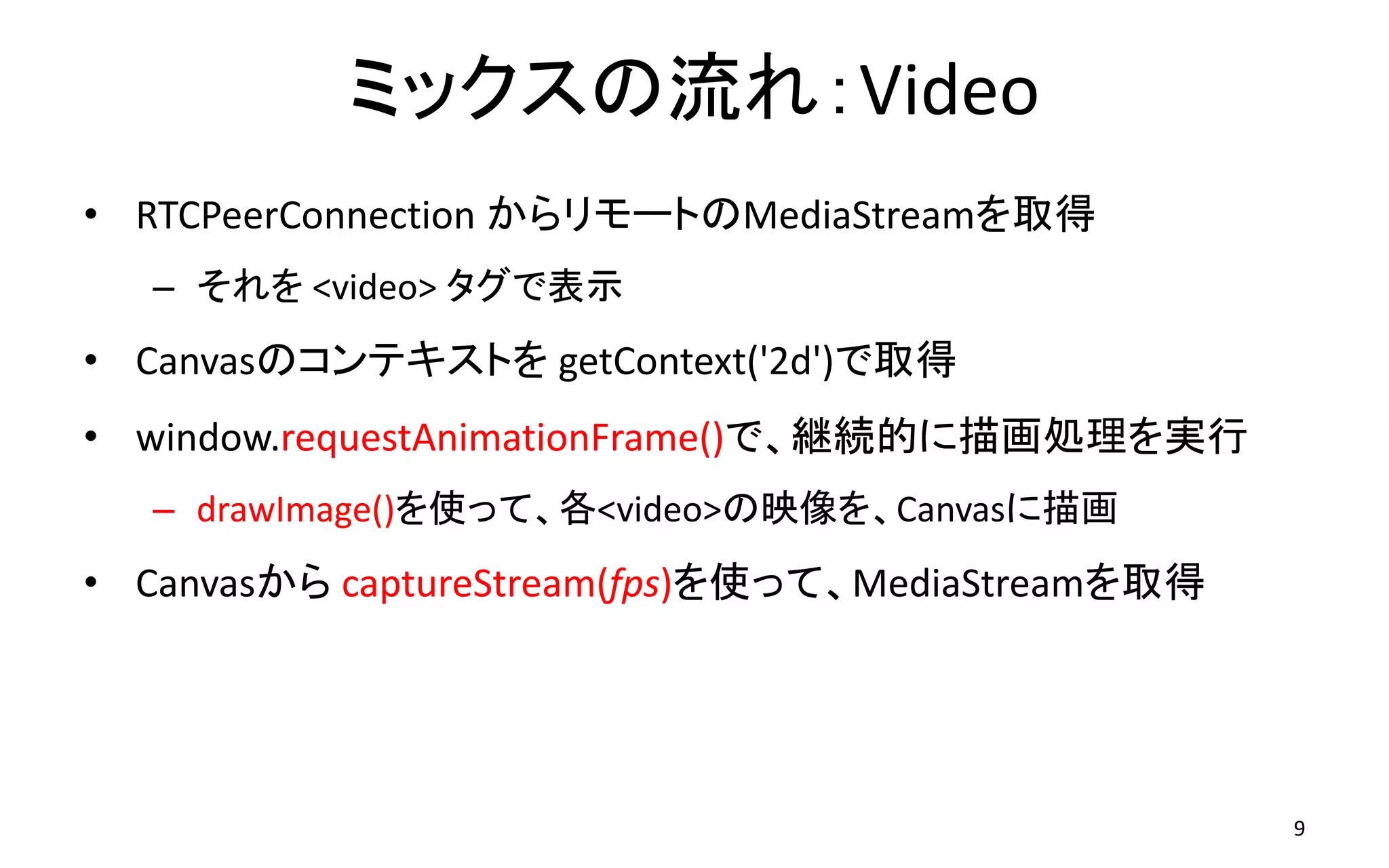 ミックスの流れ：Video
• RTCPeerConnection からリモートのMediaStreamを取得
– それを <video> タグで表示
• Canvasのコンテキストを getContext('2d')で取得
• window.requestAnimationFrame()で、継続的に描画処理を実行
– drawImage()を使って、各<video>の映像を、Canvasに描画
• Canvasから captureStream(fps)を使って、MediaStreamを取得
9
 