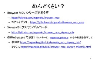 めんどくさい？
• Browser MCU シリーズをどうぞ
– https://github.com/mganeko/browser_mcu
– コアライブラリ … https://github.com/mganeko/browser_mcu_core
• Skywayミックスサンプルコード
– https://github.com/mganeko/browser_mcu_skyway_mix
• GitHub pages で実行 ※APIキーに mganeko.github.io からの利用を許可して
– 参加者 https://mganeko.github.io/browser_mcu_skyway_mix/
– ミックス https://mganeko.github.io/browser_mcu_skyway_mix/mix.html
14
 