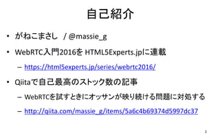 自己紹介
• がねこまさし / @massie_g
• WebRTC入門2016を HTML5Experts.jpに連載
– https://html5experts.jp/series/webrtc2016/
• Qiitaで自己最高のストック数の記事
– WebRTCを試すときにオッサンが映り続ける問題に対処する
– http://qiita.com/massie_g/items/5a6c4b69374d5997dc37
2
 