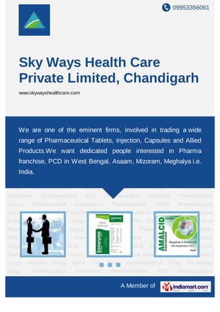 09953356061
A Member of
Sky Ways Health Care
Private Limited, Chandigarh
www.skywayshealthcare.com
Pharmaceutical Franchise Pharmaceutical Syrups Pharmaceutical
Suspensions Pharmaceutical Tablets Pharmaceutical Injections Pharmaceutical
Capsules Pharmaceutical Creams & Gels Pharmaceutical Nasal Drops Anti Inflammatory
Drugs Antibiotic Drugs Ortho Care Drugs Gastrointestinal Drugs Anti-Allergic
Drugs Pharmaceutical Franchisee Pharmaceuticals PCD Pharmaceutical
Franchise Pharmaceutical Syrups Pharmaceutical Suspensions Pharmaceutical
Tablets Pharmaceutical Injections Pharmaceutical Capsules Pharmaceutical Creams &
Gels Pharmaceutical Nasal Drops Anti Inflammatory Drugs Antibiotic Drugs Ortho Care
Drugs Gastrointestinal Drugs Anti-Allergic Drugs Pharmaceutical
Franchisee Pharmaceuticals PCD Pharmaceutical Franchise Pharmaceutical
Syrups Pharmaceutical Suspensions Pharmaceutical Tablets Pharmaceutical
Injections Pharmaceutical Capsules Pharmaceutical Creams & Gels Pharmaceutical Nasal
Drops Anti Inflammatory Drugs Antibiotic Drugs Ortho Care Drugs Gastrointestinal
Drugs Anti-Allergic Drugs Pharmaceutical Franchisee Pharmaceuticals
PCD Pharmaceutical Franchise Pharmaceutical Syrups Pharmaceutical
Suspensions Pharmaceutical Tablets Pharmaceutical Injections Pharmaceutical
Capsules Pharmaceutical Creams & Gels Pharmaceutical Nasal Drops Anti Inflammatory
Drugs Antibiotic Drugs Ortho Care Drugs Gastrointestinal Drugs Anti-Allergic
Drugs Pharmaceutical Franchisee Pharmaceuticals PCD Pharmaceutical
We are one of the eminent firms, involved in trading a wide
range of Pharmaceutical Tablets, Injection, Capsules and Allied
Products.We want dedicated people interested in Pharma
franchise, PCD in West Bengal, Asaam, Mizoram, Meghalya i.e.
India.
 