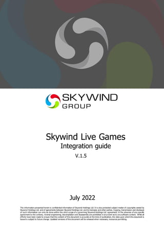 Skywind Live Games
Integration guide
V.1.5
July 2022
The information presented herein is confidential information of Skywind Holdings Ltd. It is also protected subject matter of copyrights owned by
Skywind Holdings Ltd. and of agreements between Skywind Holdings Ltd. and its licensees and other parties. Copying, transmission and disclosure
of such information can only be done within the strict scope of a governing Skywind Holdings Ltd. agreement. In the absence of any specific
agreement to the contrary, reverse engineering, decompilation and disassembly are prohibited in any event as to any software content. While all
efforts have been made to ensure that the content of this document is accurate at the time of publication, the data upon which this document is
based is subject to future change. Updated versions of this document will be released when necessary, resources permitting.
 