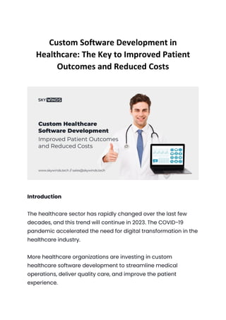 Custom Software Development in
Healthcare: The Key to Improved Patient
Outcomes and Reduced Costs
Introduction
The healthcare sector has rapidly changed over the last few
decades, and this trend will continue in 2023. The COVID-19
pandemic accelerated the need for digital transformation in the
healthcare industry.
More healthcare organizations are investing in custom
healthcare software development to streamline medical
operations, deliver quality care, and improve the patient
experience.
 