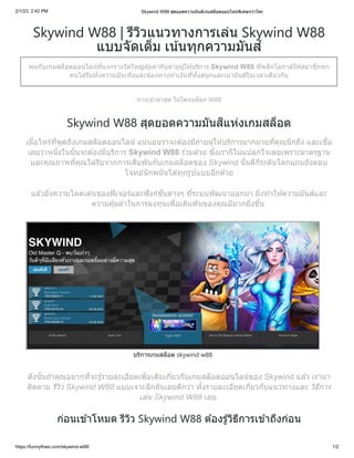 2/1/23, 2:42 PM Skywind W88 สุดยอดความมันส์เกมสล็อตออนไลน์พิเศษกว่าใคร
https://funnythais.com/skywind-w88/ 1/2
Skywind W88 | รีวิวแนวทางการเล่น Skywind W88
แบบจัดเต็ม เน้นทุกความมันส์
พบกับเกมสล็อตออนไลน์ที่แจกรางวัลใหญ่คุ้มค่ากับค่ายผู้ให้บริการ Skywind W88 ที่พลิกโอกาสให้สมาชิกทุก
คนได้รับทั้งความบันเทิงและช่องทางทำเงินที่ทั้งสนุกและเมามันส์ในเวลาเดียวกัน
ทางเข้าล่าสุด ไม่โดนบล็อก W88
Skywind W88 สุดยอดความมันสิแห่งเกมสล็อต
เมื่อไหร่ที่พูดถึงเกมสล็อตออนไลน์ แน่นอนว่าจะต้องมีถ่ายผู้ให้บริการมากมายที่คุณนึกถึง และเชื่อ
เลยว่าหนึ่งในนั้นจะต้องมีบริการ Skywind W88 ร่วมด้วย ซึ่งเราก็ไม่แปลกใจเลยเพราะมาตรฐาน
และคุณภาพที่คุณได้รับจากการเดิมพันกับเกมสล็อตของ Skywind นั้นดีกีระดับโลกแถมยังตอบ
โจทย์นักพนันได้ทุกรูปแบบอีกด้วย
แล้วยิ่งความโดดเด่นของฟีเจอร์และฟังก์ชันต่างๆ ที่ระบบพัฒนาออกมา ยิ่งทำให้ความมันส์และ
ความคุ้มค่าในการลงทุนเพื่อเดิมพันของคุณมีมากยิ่งขึ้น
บริการเกมสล็อต skywind w88
ดังนั้นถ้าคุณอยากที่จะรู้รายละเอียดเพิ่มเติมเกี่ยวกับเกมสล็อตออนไลน์ของ Skywind แล้ว เรามา
ติดตาม รีวิว Skywind W88 แบบเจาะลึกกันเลยดีกว่า ทั้งรายละเอียดเกี่ยวกับแนวทางและ วิธีการ
เล่น Skywind W88 เลย
ก่อนเข้าโหมด รีวิว Skywind W88 ต้องรู้วิธีการเข้าถึงก่อน
 
