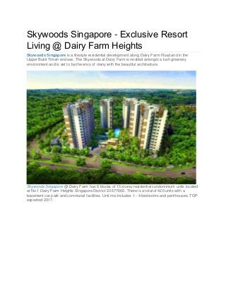 Skywoods Singapore - Exclusive Resort
Living @ Dairy Farm Heights
Skywoods Singapore is a lifestyle residential development along Dairy Farm Road and in the
Upper Bukit Timah enclave. The Skywoods at Dairy Farm is nestled amongst a lush greenery
environment and is set to be the envy of many with the beautiful architecture.

Skywoods Singapore @ Dairy Farm has 6 blocks of 15 storey residential condominium units located
at No 1 Dairy Farm Heights Singapore District 23 677666. There is a total of 420 units with a
basement car park and communal facilities. Unit mix includes 1 - 4 bedrooms and penthouses. TOP
expected 2017.

 