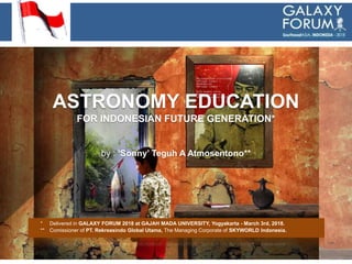 ASTRONOMY EDUCATION
FOR INDONESIAN FUTURE GENERATION*
by : ‘Sonny’ Teguh A Atmosentono**
* Delivered in GALAXY FORUM 2018 at GAJAH MADA UNIVERSITY, Yogyakarta - March 3rd, 2018.
** Comissioner of PT. Rekreasindo Global Utama, The Managing Corporate of SKYWORLD Indonesia.
 