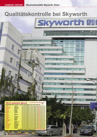 COMPANY REPORT                              Receiverhersteller Skyworth, China




Qualitätskontrolle bei Skyworth




 TELE-satellite World                                www.TELE-satellite.com/...
 Download this report in other languages from the Internet:
 Arabic          ‫ﺍﻟﻌﺮﺑﻴﺔ‬         www.TELE-satellite.com/TELE-satellite-1003/ara/skyworth.pdf
 Indonesian      Indonesia       www.TELE-satellite.com/TELE-satellite-1003/bid/skyworth.pdf
 Bulgarian       Български       www.TELE-satellite.com/TELE-satellite-1003/bul/skyworth.pdf
 Czech           Česky           www.TELE-satellite.com/TELE-satellite-1003/ces/skyworth.pdf
 German          Deutsch         www.TELE-satellite.com/TELE-satellite-1003/deu/skyworth.pdf
 English         English         www.TELE-satellite.com/TELE-satellite-1003/eng/skyworth.pdf
 Spanish         Español         www.TELE-satellite.com/TELE-satellite-1003/esp/skyworth.pdf
 Farsi           ‫ﻓﺎﺭﺳﻲ‬           www.TELE-satellite.com/TELE-satellite-1003/far/skyworth.pdf
 French          Français        www.TELE-satellite.com/TELE-satellite-1003/fra/skyworth.pdf
 Hebrew          ‫עברית‬           www.TELE-satellite.com/TELE-satellite-1003/heb/skyworth.pdf
 Greek           Ελληνικά        www.TELE-satellite.com/TELE-satellite-1003/hel/skyworth.pdf
 Croatian        Hrvatski        www.TELE-satellite.com/TELE-satellite-1003/hrv/skyworth.pdf
 Italian         Italiano        www.TELE-satellite.com/TELE-satellite-1003/ita/skyworth.pdf
 Hungarian       Magyar          www.TELE-satellite.com/TELE-satellite-1003/mag/skyworth.pdf
 Mandarin        中文              www.TELE-satellite.com/TELE-satellite-1003/man/skyworth.pdf
 Dutch           Nederlands      www.TELE-satellite.com/TELE-satellite-1003/ned/skyworth.pdf
 Polish          Polski          www.TELE-satellite.com/TELE-satellite-1003/pol/skyworth.pdf
 Portuguese      Português       www.TELE-satellite.com/TELE-satellite-1003/por/skyworth.pdf
 Romanian        Românesc        www.TELE-satellite.com/TELE-satellite-1003/rom/skyworth.pdf
 Russian         Русский         www.TELE-satellite.com/TELE-satellite-1003/rus/skyworth.pdf
 Swedish         Svenska         www.TELE-satellite.com/TELE-satellite-1003/sve/skyworth.pdf
 Turkish         Türkçe          www.TELE-satellite.com/TELE-satellite-1003/tur/skyworth.pdf
                           Available online starting from 29 January 2010



84 TELE-satellite — Global Digital TV Magazine — 02-03/2010 — www.TELE-satellite.com
 