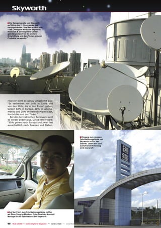 ■ Die Spiegelparade von Skyworth
auf Höhe des 17. Stockwerks des
Hauptgebäudes. Sue Mao erzählt uns:
“Das Livesignal wird zum Skyworth
Research & Development Center
geleitet und dort für die weitere
Entwicklung und dem Testen unserer
Produkte verwendet.”




receiver sieht es genau umgekehrt aus:
“Es verbleiben nur 10% in China und
von den 90%, die in den Export gehen,
landen 60% in Europa, 20% in Lateina-
merika und 20% im Bereich Middle East,
Nordafrika und der Türkei.”
  Bei den terrestrischen Receivern sieht
es wieder anders aus. David Ken erklärt:
“90% gehen nach Europa und zwar fast
ausschießlich nach Spanien und Italien.




                                                                               ■ Eingang zum riesigen
                                                                               Fabrikationsgelände von
                                                                               Skyworth im Shi Yan
                                                                               Distrikt. Jedes ein- und
                                                                               ausfahrende Fahrzeug
                                                                               wird überprüft




■ Auf der Fahrt zum Fabrikationsgelände treffen
wir Zhou Yong im Minibus. Er ist Qualitäts Kontroll
Manager in der Fabrikations bei Skyworth


90 TELE-satellite — Global Digital TV Magazine — 02-03/2010 — www.TELE-satellite.com
 