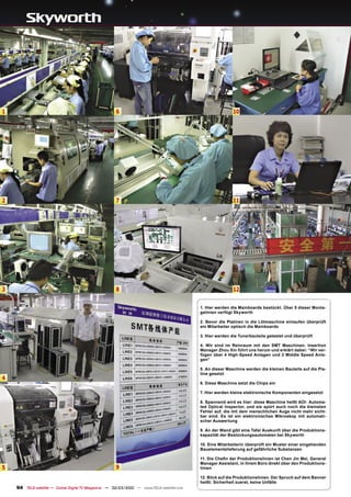 1                                                     6                                                    10




2                                                     7                                                    11




3                                                     8                                                    12


                                                                                           1. Hier werden die Mainboards bestückt. Über 5 dieser Monta-
                                                                                           gelinien verfügt Skyworth

                                                                                           2. Bevor die Platinen in die Lötmaschine einlaufen überprüft
                                                                                           ein Mitarbeiter optisch die Mainboards

                                                                                           3. Hier werden die Tunerbauteile getestet und überprüft

                                                                                           4. Wir sind im Reinraum mit den SMT Maschinen. Insertion
                                                                                           Manager Zhou Xin führt uns herum und erklärt dabei: “Wir ver-
                                                                                           fügen über 4 High-Speed Anlagen und 2 Middle Speed Anla-
                                                                                           gen”

                                                                                           5. An dieser Maschine werden die kleinen Bauteile auf die Pla-
                                                                                           tine gesetzt
4
                                                                                           6. Diese Maschine setzt die Chips ein

                                                                                           7. Hier werden kleine elektronische Komponenten eingesetzt

                                                                                           8. Spannend wird es hier: diese Maschine heißt AOI: Automa-
                                                                                           ted Optical Inspector, und sie spürt auch noch die kleinsten
                                                                                           Fehler auf, die mit dem menschlichen Auge nicht mehr sicht-
                                                                                           bar sind. Es ist ein elektronisches Mikroskop mit automati-
                                                                                           scher Auswertung

                                                                                           9. An der Wand gibt eine Tafel Auskunft über die Produktions-
                                                                                           kapazität der Bestückungsautomaten bei Skyworth

                                                                                           10. Eine Mitarbeiterin überprüft ein Muster einer eingehenden
                                                                                           Bauelementelieferung auf gefährliche Substanzen

                                                                                           11. Die Cheﬁn der Produktionslinien ist Chen Jin Mei, General
                                                                                           Manager Assistant, in ihrem Büro direkt über den Produktions-
5                                                     9                                    linien

                                                                                           12. Blick auf die Produktionslinien. Der Spruch auf dem Banner
                                                                                           heißt: Sicherheit zuerst, keine Unfälle
    94 TELE-satellite — Global Digital TV Magazine — 02-03/2010 — www.TELE-satellite.com
 