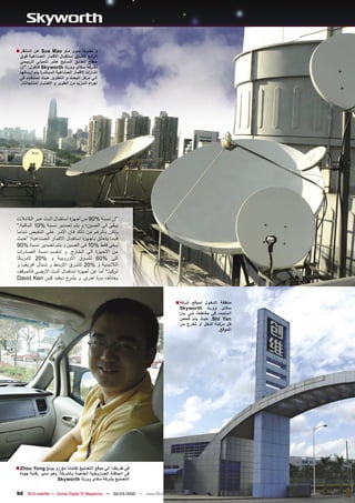 ‫ﺍﻟﻣﻧﻅﺭ ■‬   ‫ﻭ ﺗﺧﺑﺭﻧﺎ ﺳﻭﻯ ﻣﺎﻭ ‪ Sue Mao‬ﻋﻥ‬
  ‫ﺍﻟﺭﺍﺋﻊ ﻻﻁﺑﺎﻕ ﺍﺳﺗﻘﺑﺎﻝ ﺍﻻﻗﻣﺎﺭ ﺍﻟﺻﻧﺎﻋﻳﺔ ﻓﻭﻕ‬
  ‫ﺳﻁﺢ ﺍﻟﻁﺎﺑﻕ ﺍﻟﺳﺎﺑﻊ ﻋﺷﺭ ﻟﻠﻣﺑﻧﻰ ﺍﻟﺭﺋﻳﺳﻰ‬
  ‫ﻟﺷﺭﻛﺔ ﺳﻛﺎﻯ ﻭﻭﺭﺙ ‪ Skyworth‬ﻓﺗﻘﻭﻝ: ”ﺇﻥ‬
  ‫ﺍﺷﺎﺭﺍﺕ ﺍﻻﻗﻣﺎﺭ ﺍﻟﺻﻧﺎﻋﻳﺔ ﺍﻟﻣﺑﺎﺷﺭﺓ ﻳﺗﻡ ﺍﺭﺳﺎﻟﻬﺎ‬
  ‫ﺍﻟﻰ ﻣﺭﻛﺯ ﺍﻟﺑﺣﺙ ﻭ ﺍﻟﺗﻁﻭﻳﺭ ﺣﻳﺙ ﺗﺳﺗﺧﺩﻡ ﻓﻰ‬
   ‫ﺍﺟﺭﺍء ﺍﻟﻣﺯﻳﺩ ﻣﻥ ﺍﻟﻁﻭﻳﺭ ﻭ ﺍﻻﺧﺗﺑﺎﺭ ﻟﻣﻧﺗﺟﺎﺗﻧﺎ.‬




‫”ﺇﻥ ﻧﺳﺑﺔ %09 ﻣﻥ ﺃﺟﻬﺯﺓ ﺍﺳﺗﻘﺑﺎﻝ ﺍﻟﺑﺙ ﻋﺑﺭ ﺍﻟﻛﺎﺑﻼﺕ‬
‫ﻳﺑﻘﻰ ﻓﻰ ﺍﻟﺻﻳﻥ؛ ﻭ ﻳﺗﻡ ﺗﺻﺩﻳﺭ ﻧﺳﺑﺔ %01 ﺍﻟﺑﺎﻗﻳﺔ.“‬
‫ﻭﻟﻛﻥ ﺑﺎﻟﺭﻏﻡ ﻣﻥ ﺫﻟﻙ ﻓﺎﻥ ﺍﻻﻣﺭ ﻋﻠﻰ ﺍﻟﻧﻘﻳﺽ ﺗﻣﺎﻣﺎ‬
‫ﻓﻳﻣﺎ ﻳﺗﻌﻠﻕ ﺑﺎﺟﻬﺯﺓ ﺍﺳﺗﻘﺑﺎﻝ ﺍﻻﻗﻣﺎﺭ ﺍﻟﺻﻧﺎﻋﻳﺔ: ”ﺣﻳﺙ‬
‫ﻳﺑﻘﻰ ﻓﻘﻁ %01 ﻓﻰ ﺍﻟﺻﻳﻥ ﻭ ﻳﺗﻡ ﺗﺻﺩﻳﺭ ﻧﺳﺑﺔ %09‬
‫ﻣﻥ ﺍﻻﺟﻬﺯﺓ ﺍﻟﻰ ﺍﻟﺧﺎﺭﺝ. ﻭ ﺗﻧﻘﺳﻡ ﻧﺳﺑﺔ ﺍﻟﺻﺎﺩﺭﺍﺕ‬
‫ﺍﻟﻰ %06 ﻟﻠﺳﻭﻕ ﺍﻻﻭﺭﻭﺑﻳﺔ ﻭ %02 ﻻﻣﺭﻳﻛﺎ‬
‫ﺍﻟﻼﺗﻳﻧﻳﺔ ﻭ %02 ﻟﻠﺷﺭﻕ ﺍﻻﻭﺳﻁ ﻭ ﺷﻣﺎﻝ ﺍﻓﺭﻳﻘﻳﺎ ﻭ‬
‫ﺗﺭﻛﻳﺎ.“ ﺃﻣﺎ ﻋﻥ ﺃﺟﻬﺯﺓ ﺍﺳﺗﻘﺑﺎﻝ ﺍﻟﺑﺙ ﺍﻻﺭﺿﻰ ﻓﺎﻟﻣﻭﻗﻑ‬
‫ﻳﺧﺗﻠﻑ ﻣﺭﺓ ﺍﺧﺭﻯ. ﻭ ﻳﺷﺭﺡ ﺩﻳﻔﻳﺩ ﻛﻳﻥ ‪David Ken‬‬



                                                                               ‫ﺷﺭﻛﺔ ■‬ ‫ﻣﻧﻁﻘﺔ ﺍﻟﺩﺧﻭﻝ ﻟﻣﻭﻗﻊ‬
                                                                                 ‫ﺳﻛﺎﻯ ﻭﻭﺭﺙ ‪Skyworth‬‬
                                                                                 ‫ﺍﻟﻣﺗﻣﺩﺩ ﻓﻰ ﻣﻘﺎﻁﻌﺔ ﺷﻰ ﻳﺎﻥ‬
                                                                                 ‫‪ .Shi Yan‬ﺣﻳﺙ ﻳﺗﻡ ﻓﺣﺹ‬
                                                                                 ‫ﻛﻝ ﻣﺭﻛﺑﺔ ﺗﺩﺧﻝ ﺃﻭ ﺗﺧﺭﺝ ﻣﻥ‬
                                                                                                   ‫ﺍﻟﻣﻭﻗﻊ.‬




‫ﻓﻰ ﻁﺭﻳﻘﻧﺎ ﺍﻟﻰ ﻣﻭﻗﻊ ﺍﻟﺗﺻﻧﻳﻊ ﺗﻘﺎﺑﻠﻧﺎ ﻣﻊ ﺯﻭ ﻳﻭﻧﻎ ‪■ Zhou Yong‬‬
  ‫ﻓﻰ ﺍﻟﺣﺎﻓﻠﺔ ﺍﻟﺻﺎﺭﻭﺧﻳﺔ ﺍﻟﺧﺎﺻﺔ ﺑﺎﻟﺷﺭﻛﺔ. ﻭﻫﻭ ﻣﺩﻳﺭ ﺭﻗﺎﺑﺔ ﺟﻭﺩﺓ‬
                     ‫ﺍﻟﺗﺻﻧﻳﻊ ﺑﺷﺭﻛﺔ ﺳﻛﺎﻯ ﻭﻭﺭﺙ ‪Skyworth‬‬


‫‪90 TELE-satellite — Global Digital TV Magazine — 02-03/2010 — www.TELE-satellite.com‬‬
 