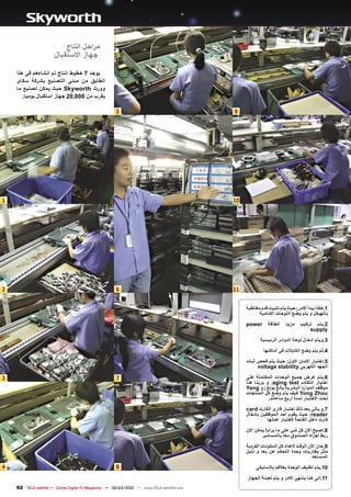‫ﻣﺭﺍﺣﻝ ﺍﻧﺗﺎﺝ‬
                       ‫ﺟﻬﺎﺯ ﺍﻻﺳﺗﻘﺑﺎﻝ‬

    ‫ﻳﻭﺟﺩ 7 ﺧﻁﻭﻁ ﺍﻧﺗﺎﺝ ﺗﻡ ﺍﻧﺷﺎءﻫﻡ ﻓﻰ ﻫﺫﺍ‬
    ‫ﺍﻟﻁﺎﺑﻕ ﻣﻥ ﻣﺑﻧﻰ ﺍﻟﺗﺻﻧﻳﻊ ﺑﺷﺭﻛﺔ ﺳﻛﺎﻯ‬
    ‫ﻭﻭﺭﺙ ‪ Skyworth‬ﺣﻳﺙ ﻳﻣﻛﻥ ﺗﺻﻧﻳﻊ ﻣﺎ‬
       ‫ﻳﻘﺭﺏ ﻣﻥ 000,02 ﺟﻬﺎﺯ ﺍﺳﺗﻘﺑﺎﻝ ﻳﻭﻣﻳﺎ.‬

                                                      ‫5‬                                    ‫9‬




‫1‬                                                                                          ‫01‬




‫2‬                                                     ‫6‬                                    ‫11‬


                                                                                                ‫1.ﻫﻛﺫﺍ ﻳﺑﺩﺃ ﺍﻻﻣﺭ: ﺣﻳﺙ ﻳﺗﻡ ﺗﺛﺑﻳﺕ ﻗﺩﻡ ﻣﻁﺎﻁﻳﺔ‬
                                                                                                      ‫ﺑﺎﻟﻬﻳﻛﻝ ﻭ ﻳﺗﻡ ﻭﺿﻊ ﺍﻟﻠﻭﺣﺎﺕ ﺍﻻﻣﺎﻣﻳﺔ‬

                                                                                                ‫‪power‬‬      ‫ﺍﻟﻁﺎﻗﺔ‬   ‫ﻣﺯﻭﺩ‬   ‫2.ﻳﺗﻡ ﺗﺭﻛﻳﺏ‬
                                                                                                                               ‫‪supply‬‬

                                                                                                       ‫3.ﻭﻳﺗﻡ ﺍﺩﺧﺎﻝ ﻟﻭﺣﺔ ﺍﻟﺩﻭﺍﺋﺭ ﺍﻟﺭﺋﻳﺳﻳﺔ‬
                                                                                                        ‫4.ﺛﻡ ﻳﺗﻡ ﻭﺿﻊ ﺍﻟﻛﺎﺑﻼﺕ ﻓﻰ ﺃﻣﺎﻛﻧﻬﺎ‬

                                                                                                ‫5.ﺍﺧﺗﺑﺎﺭ ﺍﻻﻣﺎﻥ ﺍﻻﻭﻝ: ﺣﻳﺙ ﻳﺗﻡ ﻓﺣﺹ ﺛﺑﺎﺕ‬
                                                                                                     ‫ﺍﻟﺟﻬﺩ ﺍﻟﻛﻬﺭﺑﻰ ‪voltage stability‬‬

‫3‬                                                     ‫7‬                                         ‫6.ﻳﺗﻡ ﻋﺭﺽ ﺟﻣﻳﻊ ﺍﻟﻭﺣﺩﺍﺕ ﺍﻟﻣﻛﺗﻣﻠﺔ ﻋﻠﻰ‬
                                                                                                ‫ﺍﺧﺗﺑﺎﺭ ﺍﻟﺗﻘﺎﺩﻡ ‪ .aging test‬ﻭ ﻳﺭﻳﻧﺎ ﻫﻧﺎ‬
                                                                                                ‫ﻣﻭﻅﻑ ﺍﻟﻣﻭﺍﺭﺩ ﺍﻟﺑﺷﺭﻳﺔ ﻳﺎﻧﻎ ﻳﻭﻧﻎ ﺯﻭ ‪Yang‬‬
                                                                                                ‫‪ Yong Zhou‬ﻛﻳﻑ ﻳﺗﻡ ﻭﺿﻊ ﻛﻝ ﺍﻟﻣﻧﺗﺟﺎﺕ‬
                                                                                                           ‫ﺗﺣﺕ ﺍﻻﺧﺗﺑﺎﺭ ﻟﻣﺩﺓ ﺍﺭﺑﻊ ﺳﺎﻋﺎﺕ.‬

                                                                                                ‫7.ﻭ ﻳﺄﺗﻰ ﺑﻌﺩ ﺫﻟﻙ ﺍﺧﺗﺑﺎﺭ ﻗﺎﺭﺉ ﺍﻟﻛﺎﺭﺕ ‪card‬‬
                                                                                                ‫‪ :reader‬ﺣﻳﺙ ﻳﻘﻭﻡ ﺃﺣﺩ ﺍﻟﻣﻭﻅﻔﻳﻥ ﺑﺎﺩﺧﺎﻝ‬
                                                                                                          ‫ﻛﺎﺭﺕ ﺩﺍﺧﻝ ﺍﻟﻔﺗﺣﺔ ﻻﺧﺗﺑﺎﺭ ﻋﻣﻠﻬﺎ‬

                                                                                                ‫8.ﺍﺻﺑﺢ ﺍﻻﻥ ﻛﻝ ﺷﺊ ﻋﻠﻰ ﻣﺎ ﻳﺭﺍﻡ! ﻳﻣﻛﻥ ﺍﻻﻥ‬
                                                                                                       ‫ﺭﺑﻁ ﺃﺟﺯﺍء ﺍﻟﺻﻧﺩﻭﻕ ﻣﻌﺎ ﺑﺎﻟﻣﺳﺎﻣﻳﺭ‬

                                                                                                ‫9.ﺣﺎﻥ ﺍﻻﻥ ﺍﻟﻭﻗﺕ ﻻﻋﺩﺍﺩ ﻛﻝ ﺍﻟﻣﻛﻭﻧﺎﺕ ﺍﻟﻔﺭﺩﻳﺔ‬
                                                                                                ‫ﻣﺛﻝ ﺑﻁﺎﺭﻳﺎﺕ ﻭﺣﺩﺓ ﺍﻟﺗﺣﻛﻡ ﻋﻥ ﺑﻌﺩ ﻭ ﺩﻟﻳﻝ‬
                                                                                                                                 ‫ﺍﻟﻣﺳﺗﺧﺩ‬
‫4‬                                                     ‫8‬                                              ‫01.ﻳﺗﻡ ﺗﻐﻠﻳﻑ ﺍﻟﻭﺣﺩﺓ ﺑﻐﻼﻑ ﺑﻼﺳﺗﻳﻛﻰ‬

                                                                                                ‫11.ﺍﻟﻰ ﻫﻧﺎ ﻳﻧﺗﻬﻰ ﺍﻻﻣﺭ ﻭ ﻳﺗﻡ ﺗﻌﺑﺋﺔ ﺍﻟﺟﻬﺎﺯ‬
    ‫‪92 TELE-satellite — Global Digital TV Magazine — 02-03/2010 — www.TELE-satellite.com‬‬
 