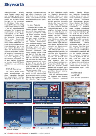 Standardsuchlauf      erledigt         gesamte Frequenzspektrum                Die EPG Darstellung wurde         werden.    Sender     können
seine Aufgabe relativ rasch            auf aktive Frequenzen und               von Skyworth übersichtlich        den Favoriten hinzugefügt
und benötigte gerade mal 6             liest diese ein. Im manuellen           gestaltet, obwohl es doch         werden, ebenso wie sie mit
Minuten, um sämtliche Trans-           Modus kann der Anwender die             wünschenswert wäre, wenn          einem Tastendruck verscho-
ponder der HOTBIRD Satel-              einzulesende Frequenz manu-             mehr als 5 Zeilen zur Anzeige     ben, gelöscht, umbenannt
liten auf 13° Ost einzulesen.          ell wählen.                             der EPG Daten zur Verfügung       oder ausgeblendet werden.
Im BlindScan Modus waren                                                       stünden. So muss man doch         Weiters besteht die Möglich-
knapp 14 Minuten notwendig,               in der Praxis                        ziemlich häufig blättern, um      keit, die gesamte Kanalliste
dafür wurden aber auch 1299                                                    sich einen Überblick über das     automatisch    zu   sortieren
                                         Nachdem der Suchlauf auf
TV und 455 Radioprogramme                                                      Programm des Tages zu ver-        sowie einzelne Programme
                                       beiden Geräten abgeschlos-
gefunden. Im Vergleich zum                                                     schaffen. Da beide Receiver       mit einem PIN Code zu schüt-
                                       sen wurde kann das Haupt-
gewöhnlichen Suchlauf, der                                                     über eine USB Buchse zum          zen. Selbstverständlich gilt
                                       menü mit einem Druck auf die
nur 1223 TV und 414 Radio-                                                     Anschluss externer Speicher-      dies auch für die im Recei-
                                       OK Taste verlassen werden
programme zu Tage förderte,                                                    medien verfügen, besteht          ver gespeicherten Radiopro-
                                       und der Receiver schaltet
ein deutlicher Unterschied.                                                    natürlich auch die Möglich-       gramme. Sehr gut schlug sich
                                       auf den ersten empfangba-
Über     einen   übersichtlich                                                 keit, Aufnahmen direkt aus        das DVB-S Modell in unserem
                                       ren Sender. Eine Info Leiste
gestalteten    Transpondere-                                                   dem EPG zu programmieren.         SCPC Härtetest mit einem
                                       im unteren Bildschirmbe-
ditor können sämtliche Ein-                                                    Hierfür stehen sogar die Opti-    Testtransponder,      dessen
                                       reich informiert sogleich über
träge der vorprogrammierten                                                    onen täglich, wöchentlich und     Symbolrate gerade mal 1331
                                       die aktuelle und folgende
Listen bearbeitet und erwei-                                                   monatlich als Zusatzeinstel-      Ks/s betrug. Ebenfalls keine
                                       Sendung, sofern der Pro-
tert werden. Ebenfalls steht                                                   lung zur Auswahl bereit.          Blöße gab sich der neue Sky-
                                       grammanbieter diese Infor-
über den Transpondereditor                                                        Mit Hilfe der OK Taste wird    worth Receiver beim Empfang
                                       mationen übermittelt. Wie
auch ein manueller Suchlauf                                                    die Kanalliste aufgerufen, die    schwächerer Transponder wie
                                       üblich stellt ein zweiter Druck
für einzelne Transponderein-                                                   ebenfalls sehr übersichtlich      z.B. der zirkular polarisier-
                                       auf die Info Taste die erwei-
träge bereit. Leider fanden                                                    alle vorhandenen Programme        ten russischen Programme
                                       terten    Programminformati-
wir keine Möglichkeit, um                                                      darstellt. Auf Wunsch kann        auf dem EUTELSAT W4 36°
                                       onen zur aktuellen Sendung
PIDs manuell einzugeben und                                                    die Kanalliste auch auf ein-      Ost. Auch der Tuner des
                                       dar und zusätzlich liefern die
so auch Sender empfangen                                                       zelne Satelliten oder die         DVB-T Modells überzeugte
                                       Skyworth Receiver mit einem
zu können, deren NIT Daten                                                     Favoriten beschränkt werden.      auf ganzer Linie und lieferte
                                       dritten Druck auf die Info
nicht korrekt oder vollständig                                                 Etwas störend ist dabei nur,      bereits mit einer winzigen
                                       Taste noch sämtliche techni-
sind.                                                                          dass der Receiver bereits         Zimmerantenne stabilen und
                                       sche Parameter des aktuellen
                                                                               während des Scrollens durch       störungsfreien DVB-T Emp-
                                       Senders wie z.B. Frequenz,
  DVB-T Receiver                       Symbolrate oder PIDs.
                                                                               die Kanalliste ständig auf den    fang.
                                                                               gewählten Sender automa-
  Das DVB-T Modell bietet                Mit Hilfe der Guide Taste
einen   automatischen   und            öffnet sich die elektronische
                                                                               tisch umschaltet.                   Multimedia
                                                                                  Über das Hauptmenü kann
einen manuellen Suchlauf.              Programmzeitschrift, die dem
                                                                               die Kanalliste den persönli-
                                                                                                                   und PVR
Der automatische Suchlauf              Besitzer die Programminhalte
                                                                               chen Wünschen angepasst             Dank der USB Schnittstelle
überprüft in Windeseile das            der nächsten Tage anzeigt.




   automatischer DVB-T Suchlauf                          Bearbeiten der DVB-T Kanalliste                Detaillierte Kanalinfos eines DVB-T Senders




   Musik Player, Bildbetrachter und Videoplayer          Bereits aufgezeichnete Sendungen               Praktischer Bildbetrachter
   stehen zur Verfügung


52 TELE-satellite — Global Digital TV Magazine — 04-05/2010 — www.TELE-satellite.com
 
