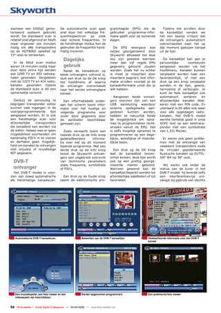 wanneer een DiSEqC gemo-               De automatische scan gaat               grammagids (EPG) die de              Tijdens het scrollen door
toriseerd systeem gebruikt             snel door het volledige fre-            gebruiker programma-infor-         de kanaallijst vonden we
wordt. De standaard scan is            quentiespectrum op zoek                 matie geeft over de komende        het een beetje irritant dat
relatief snel afgerond en heeft        naar actieve frequenties. In            dagen.                             de ontvangers automatisch
maar ongeveer zes minuten              de handmatige modus kan de                                                 overschakelen naar het op
nodig om alle transponders             gebruiker de frequentie hand-             De EPG weergave was              dat moment gekozen kanaal
op de HOTBIRD satelliet op             matig invoeren.                         netjes georganiseerd door          uit de lijst.
13° oost te verwerken.                                                         Skyworth alhoewel het leuk
                                          Dagelijks                            zou zijn geweest wanneer             De kanaallijst kan aan je
  In de blind scan modus                                                       meer dan vijf regels EPG           persoonlijke         voorkeuren
waren 14 minuten nodig maar               gebruik                              gegevens getoond zouden            aangepast worden via het
door deze extra tijd werden              Nadat de kanaalscan op                worden. Zoals het nu echter        hoofdmenu. Kanalen kunnen
wel 1299 TV en 455 radioka-            beide ontvangers voltooid is,           is moet je misschien door          verplaatst worden naar een
nalen gevonden. Vergeleken             sluit een druk op de OK knop            meerdere pagina’s met infor-       favorietenlijst, of met een
met de 1223 TV en 414 radio-           het hoofdmenu af waarna                 matie scrollen voordat je de       druk op een knop verplaatst
kanalen gevonden tijdens               de ontvanger overschakelt               kanaalinformatie vindt die je      worden in de lijst, gewist,
de standaard scan is dit een           naar het eerste ontvangbare             wilt hebben.                       hernoemd of verborgen. Je
opmerkelijk verschil.                  kanaal.                                                                    kunt de hele kanaallijst ook
                                                                                  Aangezien beide ontvan-         automatisch      sorteren    en
  Dankzij de eenvoudig te                Een informatiebalk onder-             gers voorzien zijn van een         afzonderlijke kanalen blok-
begrijpen transponder editor           aan het scherm toont infor-             USB aansluiting waardoor           keren met een PIN code. En
kunnen veel ingangen in de             matie over het huidige en               externe opslagmedia aan-           uiteraard is dit alles ook waar
voorgeprogrammeerde       lijst        volgende programma voor                 gesloten     kunnen   worden,      voor alle opgeslagen radio-
aangepast worden. Er is ook            zover deze gegevens door                hebben ze natuurlijk beide         kanalen. Het DVB-S model
een handmatige scan voor               de aanbieder beschikbaar                de mogelijkheid om opna-           werkte tamelijk goed in onze
afzonderlijke    transponders          gemaakt zijn.                           mes te programmeren recht-         SCPC test op een testtrans-
die benaderd kan worden via                                                    streeks vanuit de EPG. Het         ponder met een symbolrate
de editor. Helaas was er geen             Zoals verwacht toont een             is zelfs mogelijk opnames te       van 1,331 Ms/sec.
mogelijkheid voorhanden om             tweede druk op de Info knop             programmeren op een dage-
handmatig PID’s in te voeren           gedetailleerdere    informa-            lijkse, wekelijkse of maande-        Er waren ook geen proble-
en derhalve gaan mogelijk-             tie over het op dit moment              lijkse basis.                      men met de ontvangst van
heid om kanalen te ontvangen           lopende programma. Met een                                                 zwakkere transponders zoals
met onjuiste of onvolledige            derde druk op de Info knop                Een druk op de OK knop           de circulair gepolariseerde
NIT gegevens.                          tonen de Skyworth ontvan-               laat de kanaallijst tevoor-        Russische kanalen op EUTEL-
                                       gers een uitgebreid overzicht           schijn komen; deze lijst wordt     SAT W4 op 36° oost.
  DVB-T                                van technische parameters               ook op een prettig georga-
                                       zoals frequentie, symbolrate            niseerde manier getoond.             Wij waren ook onder de
  ontvanger                            of PID’s.                               Wanneer gewenst kan de             indruk van de tuner in het
  Het DVB-T model is voor-                                                     kanaallijst beperkt worden tot     DVB-T model: hij leverde zelfs
zien van zowel automatische              Een druk op de Guide knop             afzonderlijke satellieten of tot   een interferentievrije ont-
als handmatige kanaalscan.             opent de elektronische pro-             favorieten.                        vangst bij gebruik van slechts




   Automatische DVB-T kanaalscan                         Bewerken van de DVB-T kanaallijst               Gedetailleerde informatie over een DVB-T
                                                                                                         kanaal




   Een muziekspeler, een foto viewer en een              Eerder opgenomen programma’s                    Een praktische foto viewer
   videospeler zijn beschikbaar


52 TELE-satellite — Global Digital TV Magazine — 04-05/2010 — www.TELE-satellite.com
 