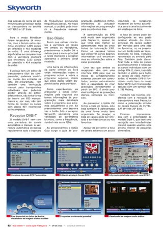 cisa apenas de cerca de seis           de frequências procurando               gramação electrónico (EPG),       incómodo      os   receptores
minutos para processar todos           frequências activas. No modo            oferecendo    ao   utilizador     mudarem de forma automá-
os transponders no satélite            manual, o usuário pode inse-            informações de programação        tica para o canal actualmente
HOTBIRD a 13° Este.                    rir a frequência manual-                para os próximos dias.            em destaque na lista.
                                       mente.
                                                                                  A apresentação do EPG             A lista de canais pode ser
  Para o modo BlindScan                   Uso Diário                           está muito bem organizada
                                                                               pela Skyworth, apesar de
                                                                                                                 configurada ao seu gosto
                                                                                                                 pessoal através do menu
foram necessários 14 minu-
tos, mas o tempo extra per-              Assim que estiver conclu-             que teria sido melhor se          principal. Os canais podem
mitiu encontrar 1299 canais            ída a varredura de canais               apresentasse mais de cinco        ser movidos para uma lista
de televisão e 455 estações            em ambos os receptores,                 linhas de informação EPG.         de Favoritos, ou se pressio-
de rádio. É uma diferença              pressionamos o botão OK e               Como se pensava temos             nar um botão pode ser repo-
significativa se compararmos           saímos para o menu principal            que percorrer várias páginas      sicionado na lista, excluído,
com a varredura standard               e neste momento o receptor              informativas até encontrar-       renomeado ou enviado para
que encontrou 1223 canais              apresenta o primeiro canal              mos as informações sobre o        fora. Também pode classi-
de televisão e 414 estações            recebido.                               canal pretendido.                 ficar toda a lista de canais
de rádio.                                                                                                        automaticamente e bloquear
                                         Uma barra de informações                Uma vez que ambos os            os canais individuais com um
   E porque tem um editor de           na parte inferior do ecrã               receptores vêm com uma            código PIN. E, claro, tudo isto
transponders fácil de com-             exibe informações sobre o               interface USB para que os         também é válido para todos
preender, podemos modifi-              programa actual e sobre o               meios de armazenamento            os canais de rádio memori-
car muitas das entradas na             programa seguinte, desde                externos possam ser conec-        zados. O modelo DVB-S fun-
lista pré-programada. Tem              que estes dados sejam dis-              tados, ambos naturalmente         cionou muito bem no nosso
também      uma    verificação         ponibilizados pelo provedor.            têm a capacidade de criar         teste SCPC num transponder
manual para transponders                                                       gravações directamente a          testado com um symbol rate
individuais   que    podemos             Como esperávamos, ao                  partir do EPG. É ainda pos-       1.331 Ms/seg.
aceder através do editor.              pressionar o botão Infor-               sível configurar as gravações
Infelizmente, não tinha forma          mações pela segunda vez                 diárias, semanais ou men-           Também não tivemos pro-
de inserir um PID manual-              temos informações de pro-               sais.                             blemas com a recepção de
mente e, por isso, não tem             gramação mais detalhada                                                   transponders mais fracos, tal
forma de receber os canais             sobre o programa que esta-                 Ao pressionar o botão OK       como a polarização circular
com dados NIT incorrectos              mos actualmente a ver. Se               temos a lista de canais, esta     de canais Russos do EUTEL-
ou incompletos.                        pressionarmos uma terceira              lista também é apresentada        SAT W4 nos 36° Este.
                                       vez o botão Info o receptor             de uma forma muito bem
                                       Skyworth apresenta uma                  organizada. Se desejar, a           Ficamos       impressiona-
  Receptor DVB-T                       variedade de parâmetros                 lista de canais pode ser limi-    dos com o sintonizador do
  O modelo DVB-T vem com               técnicos, como a frequência,            tada a satélites únicos ou nos    modelo DVB-T, que teve uma
uma varredura de canais                symbol rate ou os PIDs.                 favoritos.                        recepção sem interferências
automática e manual. A var-                                                                                      mesmo quando usamos uma
redura automática atravessa             Ao pressionarmos o botão                 Apesar de percorrer a lista     antena interior de pequenas
rapidamente todo o espectro            Guia surge o guia de pro-               de canais achamos um pouco        dimensões.




   Varredura de canais DVB-T automática                  Editando a Lista de Canais DVB-T               Informação detalhada sobre um canal DVB-T




   Está disponível um Leitor de Musica,                  Programas previamente gravados                 Visualizador de imagens muito prático
   visualizador de imagens e leitor de vídeo


52 TELE-satellite — Global Digital TV Magazine — 04-05/2010 — www.TELE-satellite.com
 