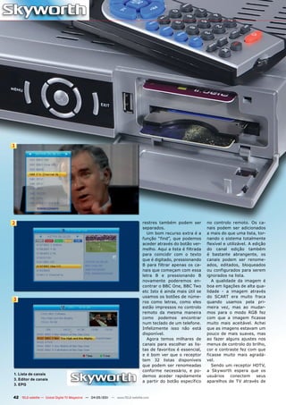 1




2                                                                              restres também podem ser         no controlo remoto. Os ca-
                                                                               separados.                       nais podem ser adicionados
                                                                                 Um bom recurso extra é a       a mais do que uma lista, tor-
                                                                               função “find”, que podemos       nando o sistema totalmente
                                                                               aceder através do botão ver-     flexível e utilizável. A edição
                                                                               melho. Aqui a lista é filtrada   do canal edição também
                                                                               para coincidir com o texto       é bastante abrangente, os
                                                                               que é digitado, pressionando     canais podem ser renome-
                                                                               B para filtrar apenas os ca-     ados, editados, bloqueados
                                                                               nais que começam com essa        ou configurados para serem
                                                                               letra B e pressionando B         ignorados na lista.
                                                                               novamente poderemos en-             A qualidade da imagem é
                                                                               contrar o BBC One, BBC Two       boa em ligações de alta qua-
                                                                               etc Isto é ainda mais útil se    lidade - a imagem através
                                                                               usamos os botões de núme-        do SCART era muito fraca
3                                                                              ros como letras, como eles       quando usamos pela pri-
                                                                               estão impressos no controlo      meira vez, mas ao mudar-
                                                                               remoto da mesma maneira          mos para o modo RGB fez
                                                                               como podemos encontrar           com que a imagem ficasse
                                                                               num teclado de um telefone.      muito mais aceitável. Achei
                                                                               Infelizmente isso não está       que as imagens estavam um
                                                                               disponível.                      pouco de mais suaves, mas
                                                                                 Agora temos milhares de        ao fazer alguns ajustes nos
                                                                               canais para escolher as lis-     menus de controlo do brilho,
                                                                               tas de favoritos é essencial,    cor e contraste fez com que
                                                                               e é bom ver que o receptor       ficasse muito mais agradá-
                                                                               tem 32 listas disponíveis        vel.
                                                                               que podem ser renomeadas            Sendo um receptor HDTV,
                                                                               conforme necessário, e po-       a Skyworth espera que os
1. Lista de canais
                                                                               demos aceder rapidamente         usuários    conectem       seus
3. Editor de canais
                                                                               a partir do botão específico     aparelhos de TV através de
3. EPG


42 TELE-satellite — Global Digital TV Magazine — 04-05/201 — www.TELE-satellite.com
                                                         1
 