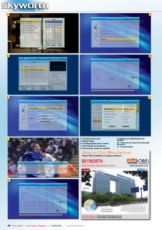 4                                                                                                                                                                        9




5                                                                                                                                                                    10




6                                                                                                                                                                   11




7                                                                             4. Função de procura                                  9. Opções de digitalização do
                                                                                                                                    satélite
                                                                              5. Media Player
                                                                              6. Configurações para o motor                         10. Procura de canais de televisão
                                                                                                                                    terrestre
                                                                              7. Informação do programa                             11. Temporizador
                                                                              8. Procura de canais no satélite

                                                                                 More on This Manufacturer
                                                                                 Read TELE-satellite’s Company Report:


                                                                                SKYWORTH
                                                                                OEM Receiver Manufacturer, China                                 www.skyworth.com




8




                                                                                www.TELE-satellite.com/TELE-satellite-1103/eng/skyworth.pdf
                                                                                www.TELE-satellite.com/TELE-satellite-1003/eng/skyworth.pdf




44 TELE-satellite — Global Digital TV Magazine — 04-05/201 — www.TELE-satellite.com
                                                         1
 