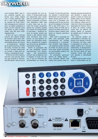 uma tomada HDMI. Isto fi-              numa previsão de uma se-                formato .Ts que lhes permite   tegrada quando percebemos
cou evidente quando ten-               mana. O Temporizador pode               ser editado e transformado     que também é usado para
tamos ouvir Dolby Digital              ser adicionado para mudar               facilmente num computador.     aceder a todos os meios que
com o nosso televisor liga-            para um canal assim que co-             Neste campo parece ser co-     podem estar no seu disposi-
do a uma saída analógica               meça o programa, ou gravar              mum com a gravação uma         tivo USB. Podemos encon-
ou através da ficha Scart:             num dispositivo USB. Vale               unidade externa que precisa    trar a Música, vídeos em for-
não conseguia ouvir nenhum             a pena notar que ao con-                de ser formatada no formato    mato AVI e fotos em páginas
som. As saídas analógicas e            trário de muitos receptores             FAT e não NTFS para o ta-      separadas do mesmo menu.
Scart servem apenas como               parece ter conflitos quando             manho limite de 4GB que é      O leitor de música muitas
um último ou para configu-             um evento do temporizador               preciso recordar para que os   vezes tem um add-on de
ração, mas não para exibir             é executado – podemos al-               ficheiros sejam usados mais    acesso rápido no receptor
regularmente.                          terar os canais, aceder aos             tarde no sistema operativo     de satélite que é melhor do
  É bom ver que o controlo             menus e até mesmo iniciar               Windows.                       que muitos.
remoto tem alguns botões               uma varredura sem aviso                    Bem como a gravação do         Os arquivos podem ser
de funções úteis para ope-             prévio, na qual poderia re-             EPG, uma gravação pode         renomeados e movidos, po-
rações que são muitas vezes            sultar em gravações perdi-              naturalmente ser iniciada      demos criar pastas e marcar
escondidas dentro de menus             das ou bloqueio do receptor             manualmente e o timeshif-      os favoritos. As fotos, vídeo
- principalmente aquelas               que teria que ser desligado e           ting também está disponí-      e gravações do próprio re-
para seleccionarmos a trilha           novamente iniciado.                     vel, podemos aceder através    ceptor podem ter o mesmo
de áudio, formato de vídeo               Porém as gravações são                do botão de pausa que pa-      tratamento. É decepcionan-
entre o formato widescreen             de boa qualidade quando                 rece estar quase escondido     te ver que todos os arquivos
ou normal, e vídeo para es-            reproduzimos num compu-                 na extremidade superior do     em AVI que tentei ler apa-
colher a resolução do ecrã.            tador - não encontramos                 controlo remoto.               receram numa tela preta
  O EPG do ALI-HD é básico,            nenhum dos problemas com                   As gravações aparecem       com apenas a reprodução
mas faz o seu serviço. Sem-            a imagem no ecrã. Um bó-                dentro do média player -       do som.
pre que possível a informa-            nus é que os ficheiros são              uma interface básica mas          A Skyworth fez bem incluir
ção EPG pode ir até ao futuro          armazenados na norma de                 usável que parece mais in-     tanto o sintonizador de sa-




46 TELE-satellite — Global Digital TV Magazine — 04-05/201 — www.TELE-satellite.com
                                                         1
 