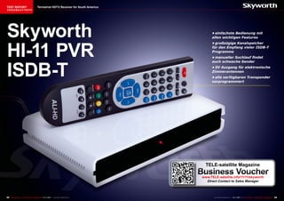 TEST REPORT                             Terrestrial HDTV Receiver for South America
该独家报道由技术专家所作




Skyworth                                                                                     •	einfachste	Bedienung	mit	
                                                                                             allen	wichtigen	Features




HI-11 PVR
                                                                                             •	großzügige	Kanalspeicher	
                                                                                             für	den	Empfang	vieler	ISDB-T	
                                                                                             Programme
                                                                                             •	manueller	Suchlauf	findet	




ISDB-T
                                                                                             auch	schwache	Sender
                                                                                             •	5V	Ausgang	für	elektronische	
                                                                                             Zimmerantennen
                                                                                             •	alle	verfügbaren	Transponder	
                                                                                             vorprogrammiert




                                                                                         TELE-satellite Magazine
                                                                                      Business Voucher
                                                                                       www.TELE-satellite.info/11/11/skyworth
                                                                                         Direct Contact to Sales Manager



68 TELE-satellite — Global Digital TV Magazine — 10-1
                                                    1/201 — www.TELE-satellite.com
                                                        1                                     www.TELE-satellite.com — 10-1
                                                                                                                          1/201 — TELE-satellite — Global Digital TV Magazine
                                                                                                                              1                                                 69
 