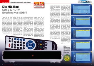 TEST REPORT                     Terrestrial HDTV Receiver for South America
                                                                                                                                                                                                                                                                                                                   1
                                                                                                                                                10-1
                                                                                                                                                   1/201
                                                                                                                                                       1



Die HD-Box
                                                                                                                          Skyworth HI-11 PVR ISDB-T           und 4:3 Darstellung bzw.        und einfach aufrufen. Gut
                                                                                                                          Unkompliziert zu bedienender
                                                                                                                     terrestrischer Receiver für Südamerika
                                                                                                                                                              automatischer Umschaltung       gefallen hat uns auch, dass
                                                                                                                                                              zwischen den beiden Modi        der Hersteller den manuel-
                                                                                                                                                              zu wählen.                      len Frequenzsuchlauf nicht


SDTV & HDTV                                                                                                                                                      Sind diese Grundeinstel-
                                                                                                                                                              lungen erstmal vorgenom-
                                                                                                                                                              men, beginnt der Receiver
                                                                                                                                                                                              vergessen hat, schließlich
                                                                                                                                                                                              kann es gerade bei schwä-
                                                                                                                                                                                              cheren Signalen durchaus


Empfang via ISDB-T
                                                                                                                                                              nach einem Druck auf die        passieren, dass die Antenne
                                                                                                                                                              OK Taste sofort mit einem       während des automatischen
                                                                                                                                                              automatischen Kanalsuch-        Suchlaufs im Zuge der Er-
                                                                                                                                                              lauf über das gesamte Fre-      stinstallation noch nicht op-
                                                                                                                                                              quenzband. Dieser war nach      timal positioniert war. Mit
                                                                                                                                                              knapp 90 Sekunden abge-         Hilfe der Anzeige von Sig-                                                                                           2
                                                                                                                                                              schlossen und fand alle re-     nalstärke und Signalqualität
  Bereits auf den ersten                  Rückseite mit guter Aus-                   ger Kunststoffbeschichtung     Uruguay), sowie der zu
                                                                                                                                                              gional verfügbaren ISDB-T       im manuellen Suchlaufmenü
Blick besticht der Sky-                   stattung, denn neben dem                   gleiten die Finger angenehm    verwendenden OSD Spra-
                                                                                                                                                              Programme.                      lässt sich dies jedoch rasch
worth HI-11 PVR durch sein                ISDB-T Antennenein- und                    über die Fernbedienung, rut-   che (Englisch, Französisch,
                                                                                                                                                                 Obwohl über ISDB-T na-       nachholen, es steht sogar
schlichtes Design. Nichts ist             Durchschleifausgang,     die               schen beim Drücken einer       Deutsch, Italienisch, Spa-
                                                                                                                                                              türlich bei weitem nicht so     ein eigener Menüpunkt mit
hier unnötig verschnörkelt                übrigens beide in Form einer               Taste aber nicht ab.           nisch, Portugiesisch, Rus-
                                                                                                                                                              viele Sender verfügbar sind     Pegelanzeige nur zum Jus-
oder verziert und es gibt                 F-Buchse ausgeführt sind,                     Insgesamt hinterlässt die   sisch, Türkisch, Polnisch und
                                                                                                                                                              wie über Satellit empfiehlt     tieren der Antenne bereit.
auch keine Klappen oder                   finden sich insgesamt 6 RCA                Verarbeitungsqualität    des   Farsi). Sie sehen also schon:
                                                                                                                                                              es sich trotzdem, nach dem         Beim Suchlauf hat der An-
Tasten, die dem Betrachter                Buchsen für Stereo Audio,                  Skyworth HI-11 PVR einen       Selbst als in Südamerika le-
                                                                                                                                                              Kanalsuchlauf einen Blick in    wender die Wahl zwischen
ins Auge springen würden.                 Composite Video sowie YUV.                 guten Eindruck bei uns,        bender Ausländer haben sie
                                                                                                                                                              das Einstellungsmenü des        dem gewünschten Frequenz-
Skyworth hat diese Set-top-               Abgerundet wird der Reigen                 wenngleich das Gehäuse         ziemlich gute Chancen, dass
                                                                                                                                                              HI-11 PVR zu werfen und         band (UHF oder VHF) sowie
Box so konzipiert, dass sie               der Anschlüsse noch durch                  durch das fehlende Display     der neue Skyworth Receiver
                                                                                                                                                              die maximal 1000 Einträge       der jeweiligen Kanalnum-
im Hintergrund möglichst                  einen HDMI Ausgang so-                     schon sehr spartanisch aus-    auch Ihre Muttersprache un-
                                                                                                                                                              umfassende Kanalliste den       mer. Auch hier hat der Her-
unauffällig, dafür aber pro-              wie einen USB 2.0 Eingang.                 gefallen ist.                  terstützt.                                                                                                                                                                                     3
                                                                                                                                                              persönlichen Bedürfnissen       steller mitgedacht und er-
blemlos und unkompliziert,                Einen mechanischen Netz-                      Sofort nach dem ersten        Kurioserweise kann der
                                                                                                                                                              anzupassen.                     spart den technisch nicht so
ihren Dienst versieht. Selbst             schalter gibt es nicht.                    Einschalten des Receivers      Anwender trotz entspre-
                                                                                                                                                                 Der neue Skyworth Recei-     versierten Usern dank der
ein Display fehlt dem HI-11                  Die beigelegte Fernbe-                  wird der Besitzer vom In-      chender Auswahlmöglichkeit
                                                                                                                                                              ver stellt alle dazu notwen-    vorprogrammierten       Liste
PVR, lediglich eine rote LED              dienung hinterlässt einen                  stallationsassistenten   be-   an dieser Stelle die Auflö-
                                                                                                                                                              digen Optionen gut integ-       das mühsame Eintippen der
signalisiert den StandBy Mo-              guten Eindruck. Alle Tasten                grüßt. Dieser bittet um        sung des Ausgabesignals
                                                                                                                                                              riert und sehr übersichtlich    korrekten Frequenz, diese
dus.                                      sind angenehm groß ausge-                  Angabe des gewünschten         nicht verändern, dies ist erst
                                                                                                                                                              bereit. Dank der bis zu acht    wird einfach aus der über-
  Dafür bestichtjedoch die                fallen und übersichtlich be-               Einsatzortes (zur Auswahl      nach Ende der Installation
                                                                                                                                                              Gruppen umfassenden Favo-       sichtlichen Zusammenstel-
                                          schriftet. Dank deren griffi-              stehen Argentinien, Brasi-     im Hauptmenü möglich. Da-
                                                                                                                                                              ritenliste kann so z.B. jedes   lung ausgewählt.
                                                                                     lien, Chile, Paraguay und      für besteht jedoch noch die
                                                                                                                                                              Familienmitglied seine Lieb-       Auch an die Besitzer von
                                                                                                                    Möglichkeit, zwischen 16:9
                                                                                                                                                              lingssender individuell posi-   kleineren ISDB-T Antennen
                                                                                                                                                              tionieren und diese später      mit aktiver Signalverstär-
                                                                                                                                                              im täglichen Betrieb rasch      kung hat Skyworth gedacht
                                                                                                                                                                                              und ermöglicht deren Span-
                                                                                                                                                                                                                                                                                                                   4
                                                                                                                                                                                              nungsversorgung mit +5V
                                                                                                                                                                                              direkt über das zur Verbin-
                                                                                                                                                                                              dung zwischen Antenne und
                                                                                                                                                                                              Receiver verwendete Koaxi-
                                                                                                                                                                                              alkabel.


                                                                                                                                                                                                      1. Automatischer
                                                                                                                                                                                                      Suchlauf
                                                                                                                                                                                                      2. Manueller Suchlauf
                                                                                                                                                                                                      3. Spracheinstellungen
                                                                                                                                                                                                      4. Der Receiver unter-
                                                                                                                                                                                                      stützt alle wichtigen
                                                                                                                                                                                                      Videoausgangsauflö-
                                                                                                                                                                                                      sungen
                                                                                                                                                                                                      5. Zeiteinstellung über                                                                                      5
                                                                                                                                                                                                      das ISDB-T Signal




                                                                                                                                                                                                             0.59




70 TELE-satellite — Global Digital TV Magazine — 10-1
                                                    1/201 — www.TELE-satellite.com
                                                        1                                                                                                                                                                       www.TELE-satellite.com — 10-1
                                                                                                                                                                                                                                                            1/201 — TELE-satellite — Global Digital TV Magazine
                                                                                                                                                                                                                                                                1                                                 71
 