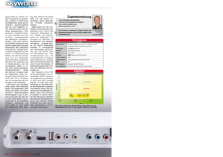 ceiver nicht nur darauf, IS-              box bzw. können mit seiner                                    Expertenmeinung
DB-T Programme zu empfan-                 Hilfe z.B. die letzten Ur-
                                                                                          hohe Kanalspeicherkapazität
gen, sondern er bietet auch               laubsfotos jedem Besucher
                                                                                          schnelle Umschaltgeschwindigkeit
die Möglichkeit, diese auf ein
externes Speichermedium
                                          via TV-Gerät präsentiert
                                          werden.
                                                                                     +    sehr einfache Bedienung
                                                                                          USB-Anschluß für PVR
wie z.B. eine Festplatte, ei-                Abgerundet wird der viel-
nen USB Stick oder eine SD                fältige Funktionsumfang des
                                                                                          Die Firmware verweist an einigen Stellen auf                 Juan Carlos Duarte
Karte abzuspeichern. Auf-                 Receivers noch durch drei                                                                                        TELE-satellite

grund der TimeShift Funkti-               integrierte Videospiele (Te-               –    Hardwaremerkmale, die am Gerät selbst nicht                        Test Center
                                                                                                                                                                   Chile
                                                                                          vorhanden sind.
on kann zukünftig auch ein                tris, Othello und Sudoku),
wichtiges Telefongespräch                 sowie die Möglichkeit, die
das abendliche Fernsehver-                Firmware via USB-Stick zu
gnügen nicht mehr stören,                 aktualisieren. Die ebenfalls
                                                                                                               TECHNICAL
                                                                                                                         DATA
das laufende Programm wird                verfügbare     Upgrade-Opti-
                                                                                      Manufacturer      Skyworth Overseas Ltd, Unit 1601-4 Westland Centre,
einfach angehalten und nach               on via RS232 Verbindung                                       20 Westland Road, Quarry Bay, Hong Kong
Beendigung des Gesprächs                  scheidet in Ermangelung                     Email sales       sales@skyworth.com
direkt an der richtigen Stel-             des notwendigen Anschlus-
                                                                                      Internet          www.skyworth.com.hk
le wieder fortgesetzt. Da bei             ses aus und dürfte wohl
                                                                                      Model             HI-11 PVR
ISDB-T zur Signalcodierung                ein Überbleibsel aus einer
                                                                                      Function:                Receiver with PVR function
MPEG-2 zum Einsatz kommt,                 Firmwareversion sein, die
                                                                                      Channel memory    1000
lässt sich das verwendete                 ursprünglich für ein anderes
Speichermedium problemlos                 Gerät gedacht war. Selbiges                 Frequency lists   Preprogrammed for UHF and VHF band

mit einem PC verbinden und                gilt auch für den Verweis auf               EPG               yes
im Handumdrehen sind die                  einen Conax Kartenleser im                  HDTV support      yes (up to 1080i in MPEG-2)
vorhandenen Daten zu ei-                  Informationsmenü des HI-11                  Input frequency   UHF (473-887 MHz) VHF (177 bis 213 MHz)
ner DVD weiterverarbeitet.                PVR, der ebenfalls nicht vor-
Selbstverständlich      bietet            handen ist.
der Receiver übrigens auch                   Der Skyworth HI-11 PVR                                                 ENERGY
                                                                                                                     DIAGRAM
die Möglichkeit, jedes ver-               ist ein grundsolider und zu-
bundene Speichermedium in                 verlässiger ISDB-T Receiver,
NTFS oder FAT zu formatie-                der problemlos mit Signalen
ren, ein Umweg über den PC                in SDTV und HDTV zurecht
                                                                                                                                      Apparent Power
ist dafür nicht notwendig.                kommt. Er lässt sich sehr
  Fast schon zum Standard                 individuell an die Bedürfnis-
eines guten PVR Receivers                 se des Anwenders anpassen
gehört die Möglichkeit, MP3               und besticht durch sein de-                                                                 Active Power

Musik und Bilder von einem                zentes und unauffälliges Äu-
externen Speichermedium                   ßeres. Dank PVR Funktion
                                                                                                          Mode           Apparent Active Factor
wiederzugeben. Auch in die-               ermöglicht er seinem Besit-                                     Active         13.5 W   8W     0.59
sem Punkt gibt sich der HI-               zer den Sprung ins Zeitalter                                    StandBy         10 W    6W     0.6

11 PVR keine Blöße und er-                der digitalen Signalaufzeich-
ledigt alle an ihn gestellten             nung und erlaubt mittels
Aufgaben problemlos und                   TimeShift auch das verlust-
ohne Fehler. Er wird somit                freie Unterbrechen von TV-                 Die ersten 15 Minuten: Aktiver Betrieb mit Aufnahme und
zur vollwertigen MP3 Juke-                und Radio Sendungen.                       Wiedergabe bzw. live TV; Die zweiten 15 Minuten: StandBy




74 TELE-satellite — Global Digital TV Magazine — 10-1
                                                    1/201 — www.TELE-satellite.com
                                                        1
 