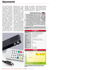 mit ihr zusammen und bes-                 dergegeben oder am PC                      Anwender das integrierte                        schenrechner oder Kalender
serte dank Fehlerkorrek-                  weiterverarbeitet    werden                Videospiel über endlos er-                      finden. Insgesamt ist der
turverfahren das doch eher                ebenso wie der kleine Recei-               scheinende    Werbepausen                       Skyworth HT21 eine runde
schwache Signal wieder so                 ver als Jukebox im Partybe-                hinweghelfen wird, werden                       Sache und somit ein Recei-
aus, dass wir uns über stö-               trieb glänzte. Dank der MP3-               andere Benutzer sicher ihre                     ver, der uns im Test sehr gut
rungsfreien     TV-Empfang                Wiedergabe wird er zum                     Freude am integrierten Ta-                      gefallen hat.
freuen konnten. Selbst als                Stimmungsmacher         einer
                                          jeden Feier, ebenso wie der
wir ein DVB-T Signal direkt
bei uns in der Redaktion er-              Bildbetrachter die Präsenta-
                                                                                                          Expertenmeinung
zeugten und mit einem pas-                tion der neuesten Urlaubs-                      Wohnzimmertauglicher Receiver mit sehr
senden Modulator an den                   fotos am TV-Gerät ermög-                        guten Empfangseigenschaften. Das OSD ist
HT21 übertrugen, konnten                  licht. Zudem spielt der neue                    futuristisch und eine angenehme Abwechs-
die von uns absichtlich dem               Skyworth Receiver auch aus                      lung zum Alltagsgrau vieler anderer Herstel-
Datenstrom       hinzugefüg-              dem Internet geladene Fil-                      ler. Dank USB 2.0 Buchse kann der Receiver
ten Fehlerbits die Software               me in den Formaten DivX,                        mit nur einem Handgriff um PVR-Funktionen Thomas Haring
                                                                                   +
                                                                                                                                          TELE-satellite
des Receivers nicht aus der               MPEG, MOV und TS ab.                            erweitert werden, passt aber aufgrund seiner      Test Center
                                                                                                                                                Austria
Ruhe bringen. Weiterhin                      Abgerundet wird der groß-                    geringen Ausmaße trotzdem in jede Hosenta-
versah dieser folgsam sei-                zügige      Funktionsumfang                     sche und eignet sich so perfekt für den Einsatz unterwegs
nen Dienst, auch wenn die                 noch durch die Möglichkeit,                     z.B. beim Camping oder in der Gartenlaube. Die Bildquali-
Bildqualität, bedingt durch               die Software des HT21 jeder-                    tät ist hervorragend, egal ob am kleinen 22“ LCD-TV oder
unsere künstlichen Fehler,                zeit via USB Speichermedi-                      großen Plasma Fernseher. Auch in Puncto Tonqualität gibt
aufgrund der vielen Klötz-                um aktualisieren zu können,                     es nichts auszusetzen.
chen immer stärker litt.                  so dass vom Hersteller neu
  Die PVR-Funktionen des                  bereitgestellte Softwarever-
HT21 präsentierte sich von                sionen auch wirklich rasch
                                                                                   –      Leider unterstützt der von Skyworth verbaute Tuner kein
                                                                                          DVB-T2.
ihrer besten Seite. Problem-              und ganz einfach in den Ge-
los konnten zuvor durch-                  räten der Endverbraucher
geführte Aufnahmen wie-                   landen. Während manchem                                                    TECHNICAL
                                                                                                                               DATA
                                                                                      Manufacturer	                  Shenzhen Skyworth Digital Technology CO., LTD.
                                                                                      	                              Unit A 13-16/F, Skyworth Mansion, Gaoxin Ave. 1.S.
                                                                                      	                              Nanshan District, Shenzhen 518057, China	
                                                                                      Email sales	ganweicai@skyworth.com
                                                                                      Internet	www.skyworthdigital.com
                                                                                      Tel	+86-755-26010018	
                                                                                      Model	HT21
                                                                                      Function	                      Very small      PVR Receiver with HDMI
                                                                                      Input frequency	               VHF (177.5 bis 226.5 MHz) UHF (474-858 MHz)
                                                                                      EPG	yes
                                                                                      Supported standards	
                                                                                      Video resolution	              720p, 1080i 50 Hz
                                                                                      RS232	no
                                                                                      Ethernet	no
                                                                                      USB 2.0	yes
                                                                                      HDTV	                          yes (only via    )
                                                                                      MPEG4/H.264	                   yes (only via    )


                                                                                                                        ENERGY
                                                                                                                            DIAGRAM

                                                                                                      Apparent Power
                                                                                                                                      Mode          Apparent Active Factor
                                                                                                                                      Active          10 W     5W     0.5
                                                                                                                                      PVR             11 W     5W    0.45
                                                                                                                                      StandBy         3.5 W   0.5 W  0.14




                                                                                                      Active Power




                                                                                    Die ersten 15 Minuten aktiver Betrieb mit Kanalwechsel sowie
                                                                                    Aufnahme & Wiedergabe via USB 2.0. Die zweiten 15 Minuten
                                                                                    StandBy.


72 TELE-satellite International — The World‘s Largest Digital TV Trade Magazine — 06-07-08/2012 — www.TELE-satellite.com
 