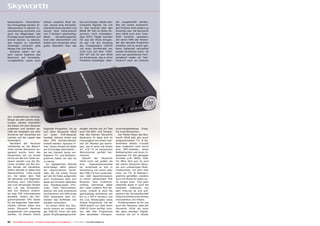 benennbaren Favoritenlis-                  stehen zweierlei Modi be-                    ten zum Einsatz. Weder sehr       der ausgestrahlt werden.
ten hinzugefügt werden. Er-                reit, einmal eine Komplett-                  schwache Signale, bei uns         Wie bei einem hochwerti-
wähnenswert in diesem Zu-                  übersicht eines Senders und                  im Test konkret über den          gen Produkt nicht anders zu
sammenhang erscheint uns                   einmal eine Gitteransicht                    BADR 26° Ost im Osten Ös-         erwarten war, hat Skyworth
auch die Möglichkeit, alle                 von 5 Sendern gleichzeitig.                  terreich, noch schmalban-         dem HS18 auch eine Time-
Einträge eines Satelliten auf              Beide     Darstellungsarten                  dige SCPC Träger konnten          Shift Funktion spendiert,
einmal löschen zu können,                  sind sehr übersichtlich und                  ihn aus der Ruhe bringen.         mit deren Hilfe der Anwen-
das erspart so manchem                     bieten dem Anwender einen                    So war z.B. der Empfang           der das aktuelle Programm
Anwender sicherlich jede                   guten Überblick über das                     des Transponders 12634V           anhalten und zu einem spä-
Menge Zeit und Mühe.                                                                    mit einer Symbolrate von          teren Zeitpunkt verlustfrei
  Generell haben wir die                                                                2222 ks/s auf dem TURK-           wieder fortsetzen kann. So
sehr rasche Reaktion des                                                                SAT 42° Ost für den HS18          kann den gemütlichen Fern-
Receivers auf Fernbedie-                                                                ein Kinderspiel, das er ohne      sehabend weder ein Tele-
nungsbefehle, sowie auch                                                                Probleme bewältigte. Über-        fonanruf noch ein anderes




den empfindlichen IR-Emp-
fänger als sehr positiv emp-
funden. Beides erleichtert
die Arbeit mit dem Receiver
ungemein und zaubert ge-                   folgende Programm. Da es                     zeugen konnte uns im Test         unvorhergesehenes Ereig-
rade bei Aufgaben wie dem                  sich beim Skyworth HS18                      auch die Bild- und Tonqua-        nis zunichtemachen.
Sortieren der Kanalliste ein               um     einen   PVR-Receiver                  lität des kleinen Skyworth          Der Media Player des Sky-
Lächeln auf die Lippen des                 handelt, können direkt aus                   Receivers. Er lässt sich im       worth HS18 gibt alle zuvor
Anwenders.                                 dem EPG Aufnahmetimer                        Campingbus mit einem klei-        aufgezeichneten TV- & Ra-
  Nachdem der Receiver                     erstellt werden. Apropos Ti-                 nen 24“ Monitor gut betrei-       dioinhalte wieder, trumpft
vollständig an die Bedürf-                 mer: Deren Anzahl ist leider                 ben, wie er auch mit einem        aber zusätzlich noch durch
nisse seines Benutzers an-                 auf 8 Einträge beschränkt –                  50“ LCD TV im heimischen          eine MP3-Jukeobx, einen
gepasst wurde, kann das                    bei der Vielzahl heute ver-                  Wohnzimmer perfekt har-           Bildbetrachter und einen Vi-
Hauptmenü mit nur einem                    fügbarer TV- und Radiopro-                   moniert.                          deoplayer für alle gängigen
Druck auf die Exit Taste ver-              gramme halten wir das für                       Obwohl    der  Skyworth        Formate (z.B. MPEG, VOB,
lassen werden und der Re-                  zu wenig.                                    HS18 nicht viel größer als        TS, MKV, AVI) auf. So wird
ceiver schaltet auf den ers-                  Im tagtäglichen Betrieb                   eine    Zigarettenschachtel       der kleine Skyworth Recei-
ten Sender der Kanalliste.                 entschädigt dafür jedoch                     ist, entwickelt er sich in        ver zum vollwertigen Multi-
Sofort blendet er dabei eine               die übersichtliche Kanal-                    Verbindung mit einem über         mediacenter, mit dem man
übersichtliche Infos-Leiste                liste, die mit einem Druck                   den USB 2.0 Port verbunde-        nicht nur TV- & Radiopro-
ein, die neben dem Titel                   auf die OK-Taste aufgerufen                  nen USB Speichermedium            gramme genießen, sondern
der aktuellen und folgenden                wird. Problemlos lässt sich                  zu einem vollwertigen PVR         auch mit Musik für gute Lau-
Sendung auch Informatio-                   diese auf einzelne Satelliten                Receiver. Sein Funktions-         ne sorgen kann. Und ganz
nen zum derzeitigen Sender                 bzw. Sendergruppen (Pro-                     umfang übersteigt dabei           nebenbei spielt er auch die
wie z.B. das Vorhanden-                    vider, CAS) beschränken,                     den vieler anderer Mini-Re-       neuesten Videoclips aus
sein von Teletext, Unterti-                ebenso wie eine praktische                   ceiver, erlaubt er doch die       dem Internet ab und prä-
tel oder EPG Informationen                 Suchfunktion mit Hilfe eines                 gleichzeitige Aufnahme von        sentiert der Verwandtschaft
darstellt. Sofern der Pro-                 OSD Keyboards dem An-                        bis zu 2 HDTV Sendern und         bildschirmfüllend die letzten
grammanbieter EPG Daten                    wender das Auffinden von                     die Live Wiedergabe eines         Urlaubsfotos und Videos.
für die folgenden Tage über-               Kanälen erleichtert.                         dritten Programms. Da der           Erwähnenswert ist für uns
mittelt, können diese vom                     Im neuen HS18 von Sky-                    HS18 jedoch nur über einen        auch die Tatsache, dass der
neuen Skyworth Receiver                    worth kommt ein vollwerti-                   DVB-S2 Tuner verfügt, müs-        Skyworth HS18 als einer
ausgewertet und angezeigt                  ger DVB-S2 Tuner mit sehr                    sen alle drei Programme           der ganz wenigen Digital-
werden. Zu diesem Zweck                    guten Empfangseigenschaf-                    über denselben Transpon-          receiver die wir in letzter


22   TELE-satellite International — The World‘s Largest Digital TV Trade Magazine — 04-05/2012 — www.TELE-satellite.com
 