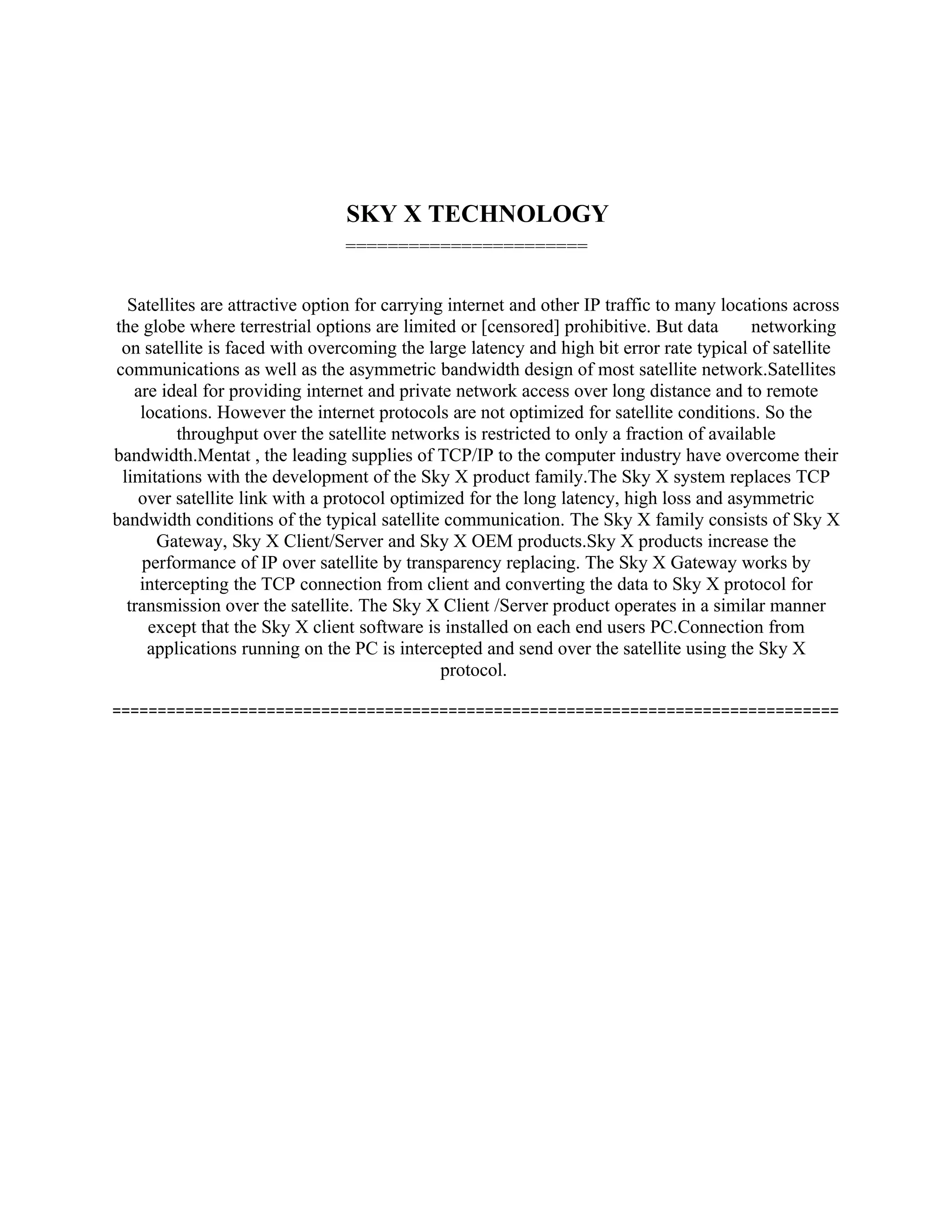 SKY X TECHNOLOGY
                                =======================


  Satellites are attractive option for carrying internet and other IP traffic to many locations across
the globe where terrestrial options are limited or [censored] prohibitive. But data       networking
 on satellite is faced with overcoming the large latency and high bit error rate typical of satellite
communications as well as the asymmetric bandwidth design of most satellite network.Satellites
   are ideal for providing internet and private network access over long distance and to remote
    locations. However the internet protocols are not optimized for satellite conditions. So the
         throughput over the satellite networks is restricted to only a fraction of available
bandwidth.Mentat , the leading supplies of TCP/IP to the computer industry have overcome their
 limitations with the development of the Sky X product family.The Sky X system replaces TCP
    over satellite link with a protocol optimized for the long latency, high loss and asymmetric
bandwidth conditions of the typical satellite communication. The Sky X family consists of Sky X
      Gateway, Sky X Client/Server and Sky X OEM products.Sky X products increase the
    performance of IP over satellite by transparency replacing. The Sky X Gateway works by
    intercepting the TCP connection from client and converting the data to Sky X protocol for
  transmission over the satellite. The Sky X Client /Server product operates in a similar manner
     except that the Sky X client software is installed on each end users PC.Connection from
     applications running on the PC is intercepted and send over the satellite using the Sky X
                                               protocol.

================================================================================
 