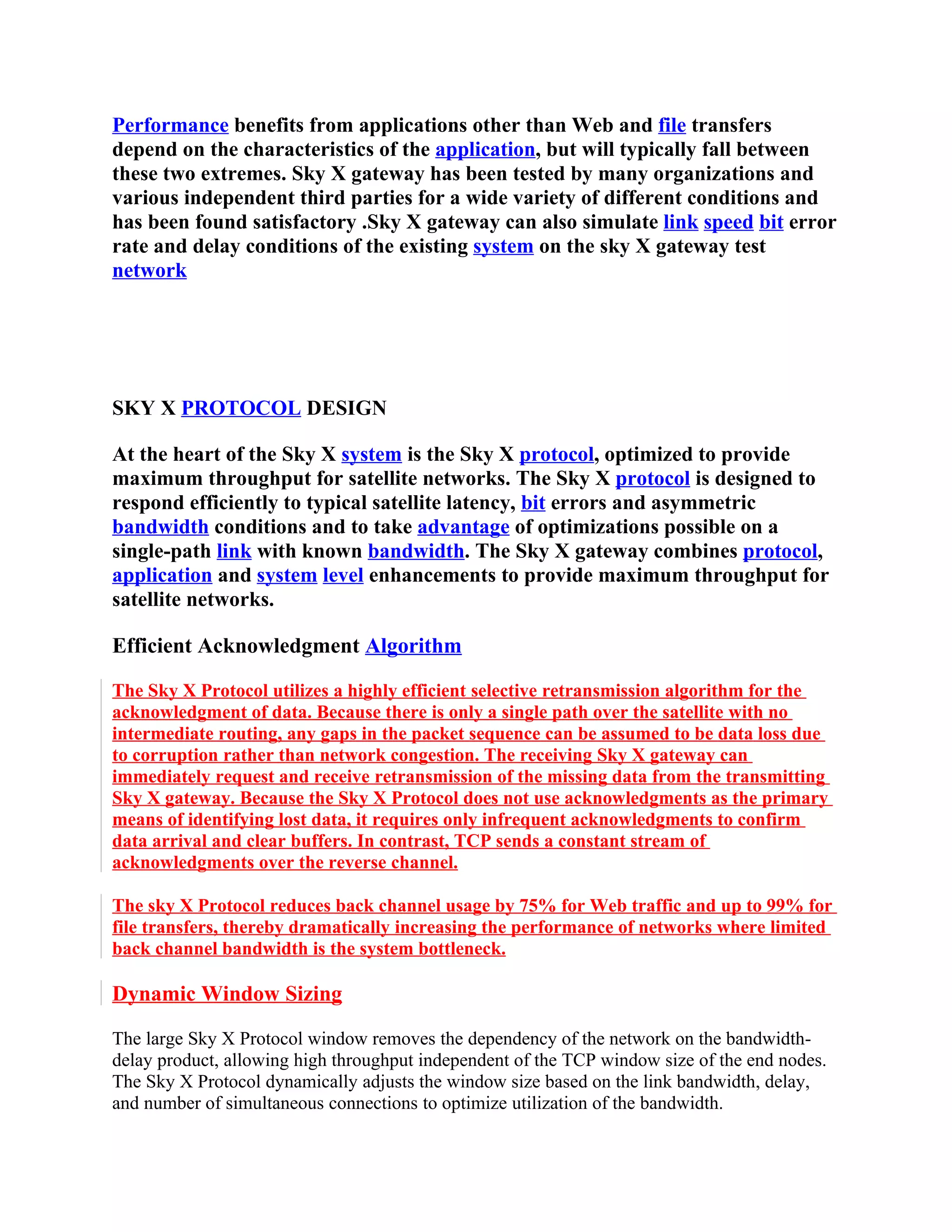 Performance benefits from applications other than Web and file transfers
depend on the characteristics of the application, but will typically fall between
these two extremes. Sky X gateway has been tested by many organizations and
various independent third parties for a wide variety of different conditions and
has been found satisfactory .Sky X gateway can also simulate link speed bit error
rate and delay conditions of the existing system on the sky X gateway test
network




SKY X PROTOCOL DESIGN

At the heart of the Sky X system is the Sky X protocol, optimized to provide
maximum throughput for satellite networks. The Sky X protocol is designed to
respond efficiently to typical satellite latency, bit errors and asymmetric
bandwidth conditions and to take advantage of optimizations possible on a
single-path link with known bandwidth. The Sky X gateway combines protocol,
application and system level enhancements to provide maximum throughput for
satellite networks.

Efficient Acknowledgment Algorithm

The Sky X Protocol utilizes a highly efficient selective retransmission algorithm for the
acknowledgment of data. Because there is only a single path over the satellite with no
intermediate routing, any gaps in the packet sequence can be assumed to be data loss due
to corruption rather than network congestion. The receiving Sky X gateway can
immediately request and receive retransmission of the missing data from the transmitting
Sky X gateway. Because the Sky X Protocol does not use acknowledgments as the primary
means of identifying lost data, it requires only infrequent acknowledgments to confirm
data arrival and clear buffers. In contrast, TCP sends a constant stream of
acknowledgments over the reverse channel.

The sky X Protocol reduces back channel usage by 75% for Web traffic and up to 99% for
file transfers, thereby dramatically increasing the performance of networks where limited
back channel bandwidth is the system bottleneck.

Dynamic Window Sizing

The large Sky X Protocol window removes the dependency of the network on the bandwidth-
delay product, allowing high throughput independent of the TCP window size of the end nodes.
The Sky X Protocol dynamically adjusts the window size based on the link bandwidth, delay,
and number of simultaneous connections to optimize utilization of the bandwidth.
 