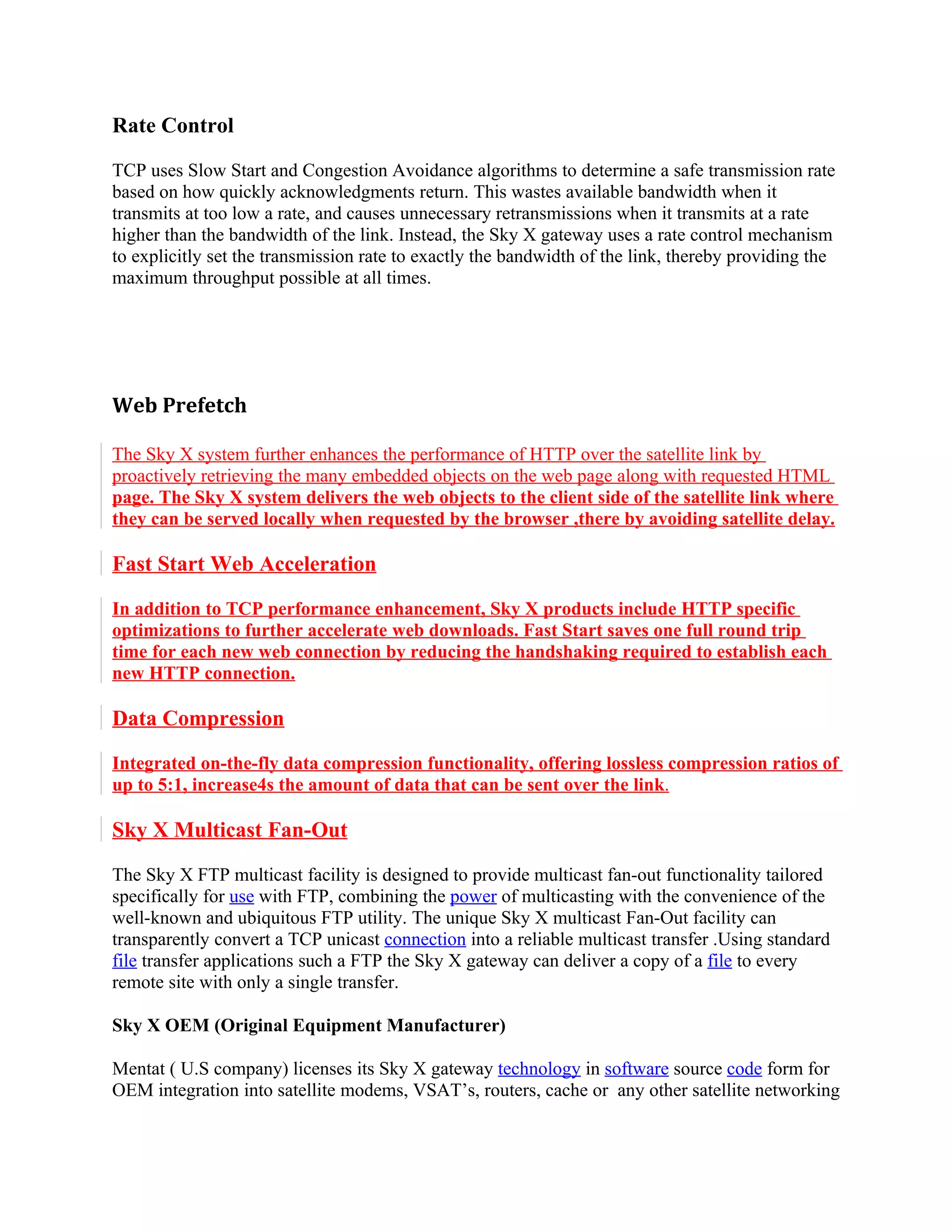 Rate Control

TCP uses Slow Start and Congestion Avoidance algorithms to determine a safe transmission rate
based on how quickly acknowledgments return. This wastes available bandwidth when it
transmits at too low a rate, and causes unnecessary retransmissions when it transmits at a rate
higher than the bandwidth of the link. Instead, the Sky X gateway uses a rate control mechanism
to explicitly set the transmission rate to exactly the bandwidth of the link, thereby providing the
maximum throughput possible at all times.




Web Prefetch

The Sky X system further enhances the performance of HTTP over the satellite link by
proactively retrieving the many embedded objects on the web page along with requested HTML
page. The Sky X system delivers the web objects to the client side of the satellite link where
they can be served locally when requested by the browser ,there by avoiding satellite delay.

Fast Start Web Acceleration

In addition to TCP performance enhancement, Sky X products include HTTP specific
optimizations to further accelerate web downloads. Fast Start saves one full round trip
time for each new web connection by reducing the handshaking required to establish each
new HTTP connection.

Data Compression

Integrated on-the-fly data compression functionality, offering lossless compression ratios of
up to 5:1, increase4s the amount of data that can be sent over the link.

Sky X Multicast Fan-Out

The Sky X FTP multicast facility is designed to provide multicast fan-out functionality tailored
specifically for use with FTP, combining the power of multicasting with the convenience of the
well-known and ubiquitous FTP utility. The unique Sky X multicast Fan-Out facility can
transparently convert a TCP unicast connection into a reliable multicast transfer .Using standard
file transfer applications such a FTP the Sky X gateway can deliver a copy of a file to every
remote site with only a single transfer.

Sky X OEM (Original Equipment Manufacturer)

Mentat ( U.S company) licenses its Sky X gateway technology in software source code form for
OEM integration into satellite modems, VSAT’s, routers, cache or any other satellite networking
 