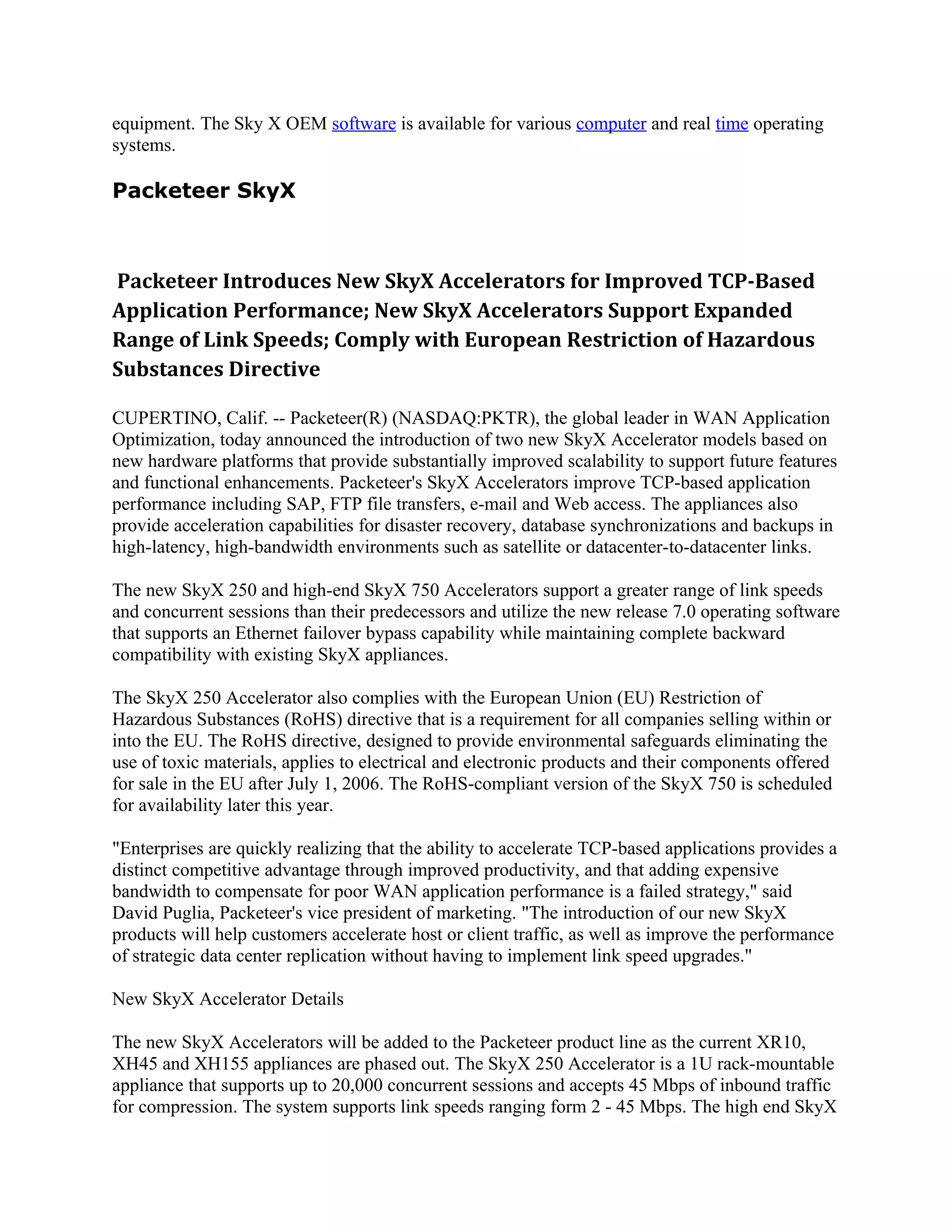 equipment. The Sky X OEM software is available for various computer and real time operating
systems.

Packeteer SkyX



Packeteer Introduces New SkyX Accelerators for Improved TCP-Based
Application Performance; New SkyX Accelerators Support Expanded
Range of Link Speeds; Comply with European Restriction of Hazardous
Substances Directive

CUPERTINO, Calif. -- Packeteer(R) (NASDAQ:PKTR), the global leader in WAN Application
Optimization, today announced the introduction of two new SkyX Accelerator models based on
new hardware platforms that provide substantially improved scalability to support future features
and functional enhancements. Packeteer's SkyX Accelerators improve TCP-based application
performance including SAP, FTP file transfers, e-mail and Web access. The appliances also
provide acceleration capabilities for disaster recovery, database synchronizations and backups in
high-latency, high-bandwidth environments such as satellite or datacenter-to-datacenter links.

The new SkyX 250 and high-end SkyX 750 Accelerators support a greater range of link speeds
and concurrent sessions than their predecessors and utilize the new release 7.0 operating software
that supports an Ethernet failover bypass capability while maintaining complete backward
compatibility with existing SkyX appliances.

The SkyX 250 Accelerator also complies with the European Union (EU) Restriction of
Hazardous Substances (RoHS) directive that is a requirement for all companies selling within or
into the EU. The RoHS directive, designed to provide environmental safeguards eliminating the
use of toxic materials, applies to electrical and electronic products and their components offered
for sale in the EU after July 1, 2006. The RoHS-compliant version of the SkyX 750 is scheduled
for availability later this year.

"Enterprises are quickly realizing that the ability to accelerate TCP-based applications provides a
distinct competitive advantage through improved productivity, and that adding expensive
bandwidth to compensate for poor WAN application performance is a failed strategy," said
David Puglia, Packeteer's vice president of marketing. "The introduction of our new SkyX
products will help customers accelerate host or client traffic, as well as improve the performance
of strategic data center replication without having to implement link speed upgrades."

New SkyX Accelerator Details

The new SkyX Accelerators will be added to the Packeteer product line as the current XR10,
XH45 and XH155 appliances are phased out. The SkyX 250 Accelerator is a 1U rack-mountable
appliance that supports up to 20,000 concurrent sessions and accepts 45 Mbps of inbound traffic
for compression. The system supports link speeds ranging form 2 - 45 Mbps. The high end SkyX
 