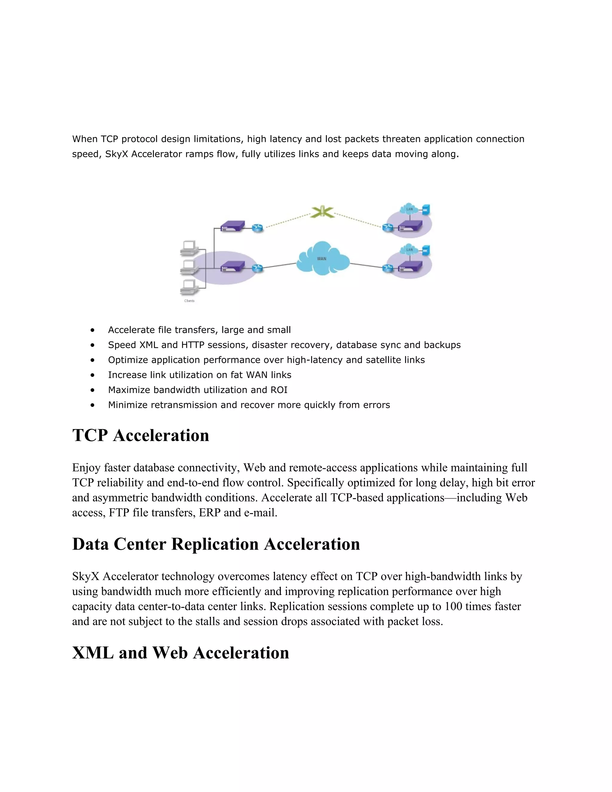 When TCP protocol design limitations, high latency and lost packets threaten application connection
speed, SkyX Accelerator ramps flow, fully utilizes links and keeps data moving along.




   •   Accelerate file transfers, large and small
   •   Speed XML and HTTP sessions, disaster recovery, database sync and backups
   •   Optimize application performance over high-latency and satellite links
   •   Increase link utilization on fat WAN links
   •   Maximize bandwidth utilization and ROI
   •   Minimize retransmission and recover more quickly from errors


TCP Acceleration
Enjoy faster database connectivity, Web and remote-access applications while maintaining full
TCP reliability and end-to-end flow control. Specifically optimized for long delay, high bit error
and asymmetric bandwidth conditions. Accelerate all TCP-based applications—including Web
access, FTP file transfers, ERP and e-mail.

Data Center Replication Acceleration
SkyX Accelerator technology overcomes latency effect on TCP over high-bandwidth links by
using bandwidth much more efficiently and improving replication performance over high
capacity data center-to-data center links. Replication sessions complete up to 100 times faster
and are not subject to the stalls and session drops associated with packet loss.

XML and Web Acceleration
 