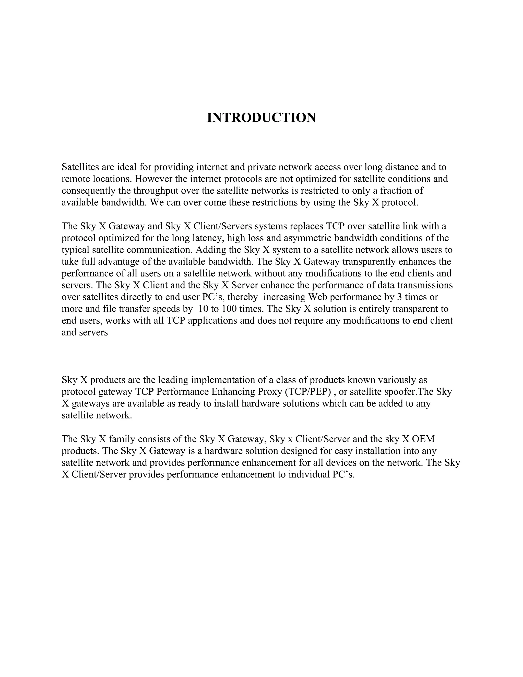 INTRODUCTION


Satellites are ideal for providing internet and private network access over long distance and to
remote locations. However the internet protocols are not optimized for satellite conditions and
consequently the throughput over the satellite networks is restricted to only a fraction of
available bandwidth. We can over come these restrictions by using the Sky X protocol.

The Sky X Gateway and Sky X Client/Servers systems replaces TCP over satellite link with a
protocol optimized for the long latency, high loss and asymmetric bandwidth conditions of the
typical satellite communication. Adding the Sky X system to a satellite network allows users to
take full advantage of the available bandwidth. The Sky X Gateway transparently enhances the
performance of all users on a satellite network without any modifications to the end clients and
servers. The Sky X Client and the Sky X Server enhance the performance of data transmissions
over satellites directly to end user PC’s, thereby increasing Web performance by 3 times or
more and file transfer speeds by 10 to 100 times. The Sky X solution is entirely transparent to
end users, works with all TCP applications and does not require any modifications to end client
and servers



Sky X products are the leading implementation of a class of products known variously as
protocol gateway TCP Performance Enhancing Proxy (TCP/PEP) , or satellite spoofer.The Sky
X gateways are available as ready to install hardware solutions which can be added to any
satellite network.

The Sky X family consists of the Sky X Gateway, Sky x Client/Server and the sky X OEM
products. The Sky X Gateway is a hardware solution designed for easy installation into any
satellite network and provides performance enhancement for all devices on the network. The Sky
X Client/Server provides performance enhancement to individual PC’s.
 
