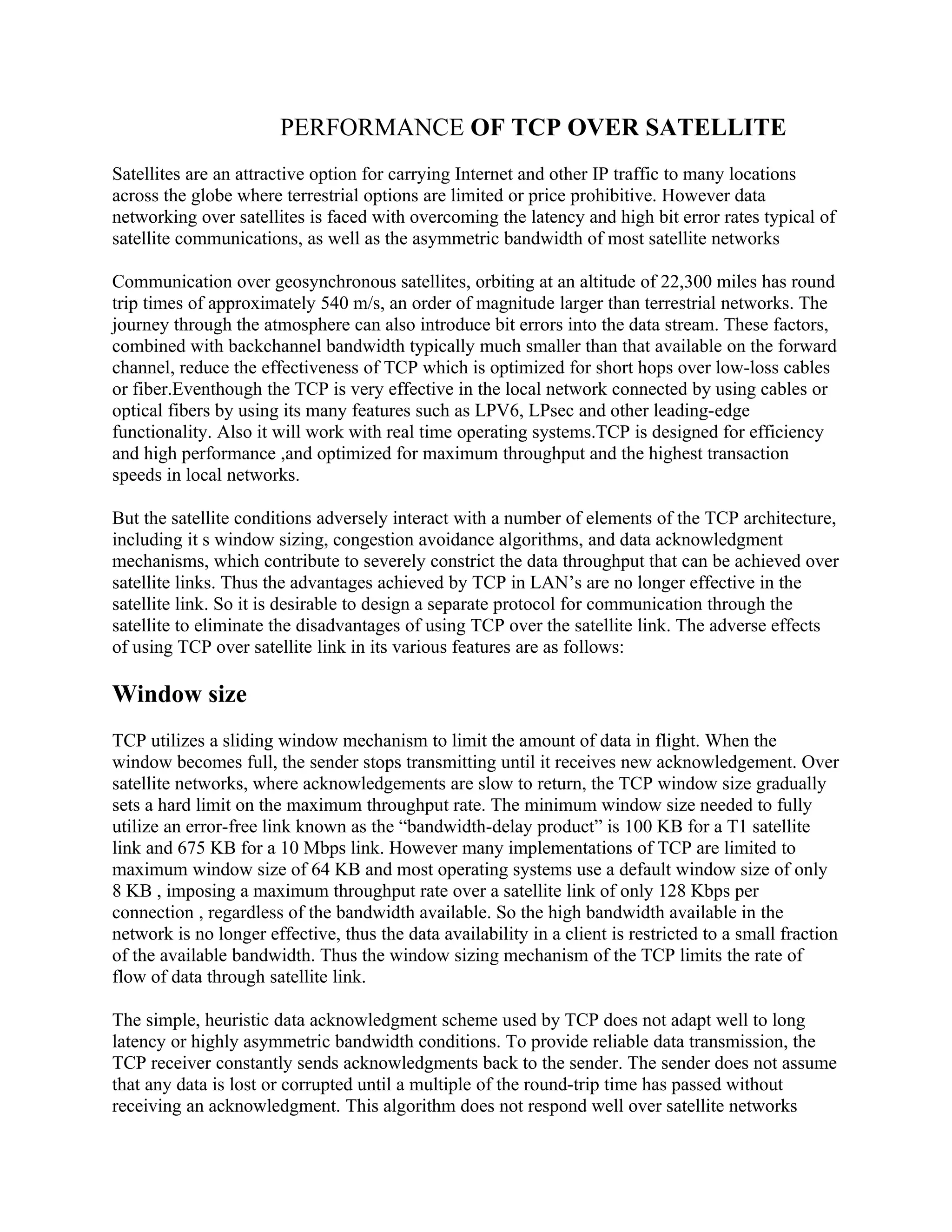 PERFORMANCE OF TCP OVER SATELLITE
Satellites are an attractive option for carrying Internet and other IP traffic to many locations
across the globe where terrestrial options are limited or price prohibitive. However data
networking over satellites is faced with overcoming the latency and high bit error rates typical of
satellite communications, as well as the asymmetric bandwidth of most satellite networks

Communication over geosynchronous satellites, orbiting at an altitude of 22,300 miles has round
trip times of approximately 540 m/s, an order of magnitude larger than terrestrial networks. The
journey through the atmosphere can also introduce bit errors into the data stream. These factors,
combined with backchannel bandwidth typically much smaller than that available on the forward
channel, reduce the effectiveness of TCP which is optimized for short hops over low-loss cables
or fiber.Eventhough the TCP is very effective in the local network connected by using cables or
optical fibers by using its many features such as LPV6, LPsec and other leading-edge
functionality. Also it will work with real time operating systems.TCP is designed for efficiency
and high performance ,and optimized for maximum throughput and the highest transaction
speeds in local networks.

But the satellite conditions adversely interact with a number of elements of the TCP architecture,
including it s window sizing, congestion avoidance algorithms, and data acknowledgment
mechanisms, which contribute to severely constrict the data throughput that can be achieved over
satellite links. Thus the advantages achieved by TCP in LAN’s are no longer effective in the
satellite link. So it is desirable to design a separate protocol for communication through the
satellite to eliminate the disadvantages of using TCP over the satellite link. The adverse effects
of using TCP over satellite link in its various features are as follows:

Window size
TCP utilizes a sliding window mechanism to limit the amount of data in flight. When the
window becomes full, the sender stops transmitting until it receives new acknowledgement. Over
satellite networks, where acknowledgements are slow to return, the TCP window size gradually
sets a hard limit on the maximum throughput rate. The minimum window size needed to fully
utilize an error-free link known as the “bandwidth-delay product” is 100 KB for a T1 satellite
link and 675 KB for a 10 Mbps link. However many implementations of TCP are limited to
maximum window size of 64 KB and most operating systems use a default window size of only
8 KB , imposing a maximum throughput rate over a satellite link of only 128 Kbps per
connection , regardless of the bandwidth available. So the high bandwidth available in the
network is no longer effective, thus the data availability in a client is restricted to a small fraction
of the available bandwidth. Thus the window sizing mechanism of the TCP limits the rate of
flow of data through satellite link.

The simple, heuristic data acknowledgment scheme used by TCP does not adapt well to long
latency or highly asymmetric bandwidth conditions. To provide reliable data transmission, the
TCP receiver constantly sends acknowledgments back to the sender. The sender does not assume
that any data is lost or corrupted until a multiple of the round-trip time has passed without
receiving an acknowledgment. This algorithm does not respond well over satellite networks
 