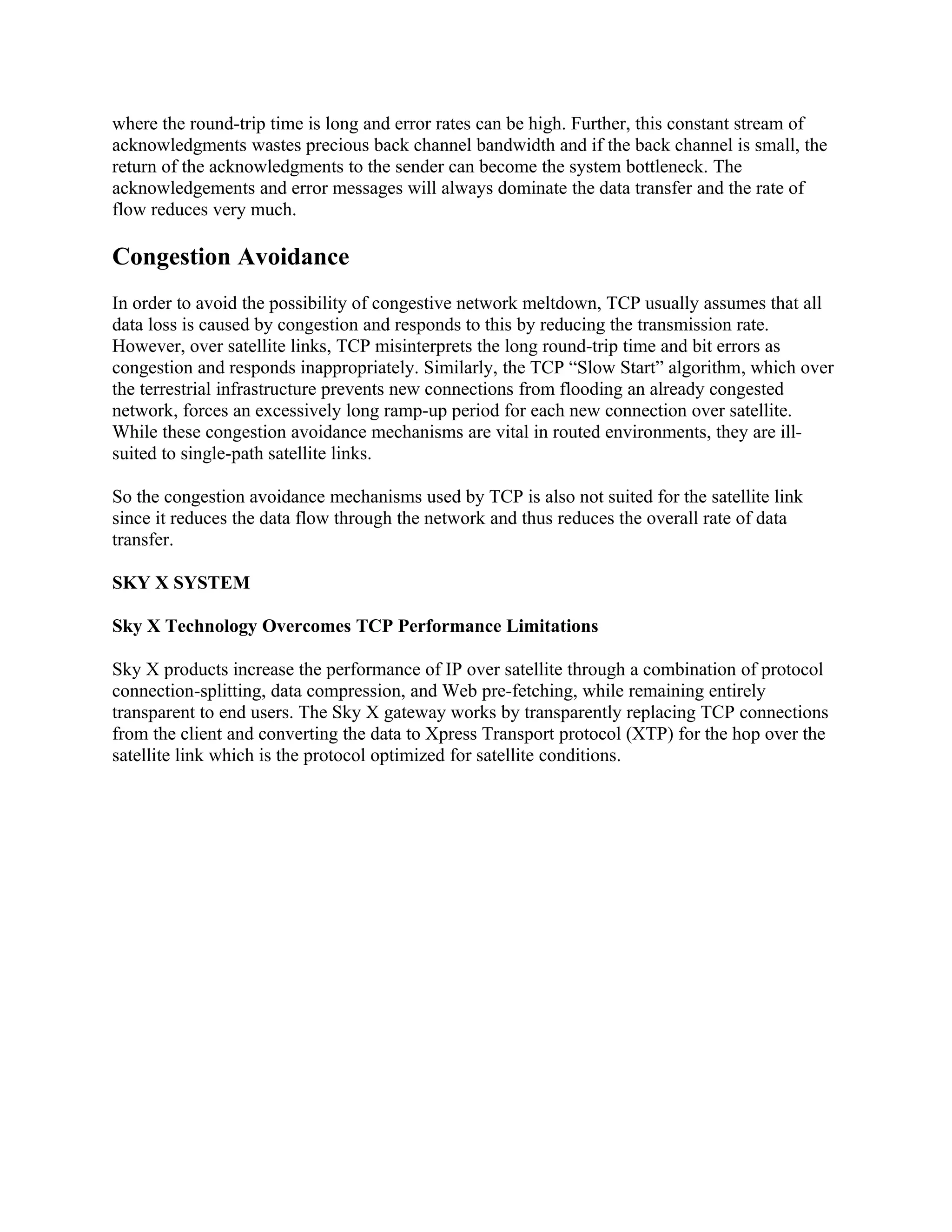 where the round-trip time is long and error rates can be high. Further, this constant stream of
acknowledgments wastes precious back channel bandwidth and if the back channel is small, the
return of the acknowledgments to the sender can become the system bottleneck. The
acknowledgements and error messages will always dominate the data transfer and the rate of
flow reduces very much.

Congestion Avoidance
In order to avoid the possibility of congestive network meltdown, TCP usually assumes that all
data loss is caused by congestion and responds to this by reducing the transmission rate.
However, over satellite links, TCP misinterprets the long round-trip time and bit errors as
congestion and responds inappropriately. Similarly, the TCP “Slow Start” algorithm, which over
the terrestrial infrastructure prevents new connections from flooding an already congested
network, forces an excessively long ramp-up period for each new connection over satellite.
While these congestion avoidance mechanisms are vital in routed environments, they are ill-
suited to single-path satellite links.

So the congestion avoidance mechanisms used by TCP is also not suited for the satellite link
since it reduces the data flow through the network and thus reduces the overall rate of data
transfer.

SKY X SYSTEM

Sky X Technology Overcomes TCP Performance Limitations

Sky X products increase the performance of IP over satellite through a combination of protocol
connection-splitting, data compression, and Web pre-fetching, while remaining entirely
transparent to end users. The Sky X gateway works by transparently replacing TCP connections
from the client and converting the data to Xpress Transport protocol (XTP) for the hop over the
satellite link which is the protocol optimized for satellite conditions.
 