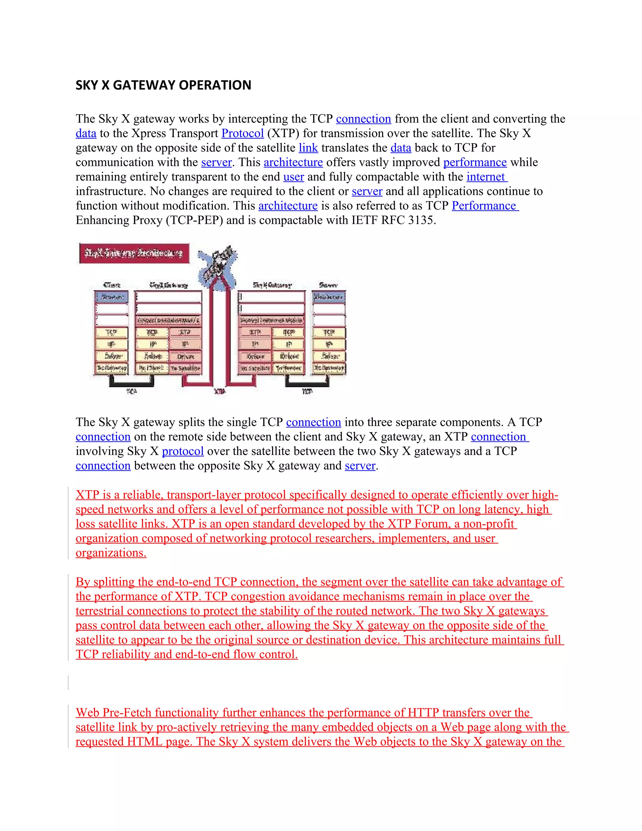 SKY X GATEWAY OPERATION

The Sky X gateway works by intercepting the TCP connection from the client and converting the
data to the Xpress Transport Protocol (XTP) for transmission over the satellite. The Sky X
gateway on the opposite side of the satellite link translates the data back to TCP for
communication with the server. This architecture offers vastly improved performance while
remaining entirely transparent to the end user and fully compactable with the internet
infrastructure. No changes are required to the client or server and all applications continue to
function without modification. This architecture is also referred to as TCP Performance
Enhancing Proxy (TCP-PEP) and is compactable with IETF RFC 3135.




The Sky X gateway splits the single TCP connection into three separate components. A TCP
connection on the remote side between the client and Sky X gateway, an XTP connection
involving Sky X protocol over the satellite between the two Sky X gateways and a TCP
connection between the opposite Sky X gateway and server.

XTP is a reliable, transport-layer protocol specifically designed to operate efficiently over high-
speed networks and offers a level of performance not possible with TCP on long latency, high
loss satellite links. XTP is an open standard developed by the XTP Forum, a non-profit
organization composed of networking protocol researchers, implementers, and user
organizations.

By splitting the end-to-end TCP connection, the segment over the satellite can take advantage of
the performance of XTP. TCP congestion avoidance mechanisms remain in place over the
terrestrial connections to protect the stability of the routed network. The two Sky X gateways
pass control data between each other, allowing the Sky X gateway on the opposite side of the
satellite to appear to be the original source or destination device. This architecture maintains full
TCP reliability and end-to-end flow control.



Web Pre-Fetch functionality further enhances the performance of HTTP transfers over the
satellite link by pro-actively retrieving the many embedded objects on a Web page along with the
requested HTML page. The Sky X system delivers the Web objects to the Sky X gateway on the
 