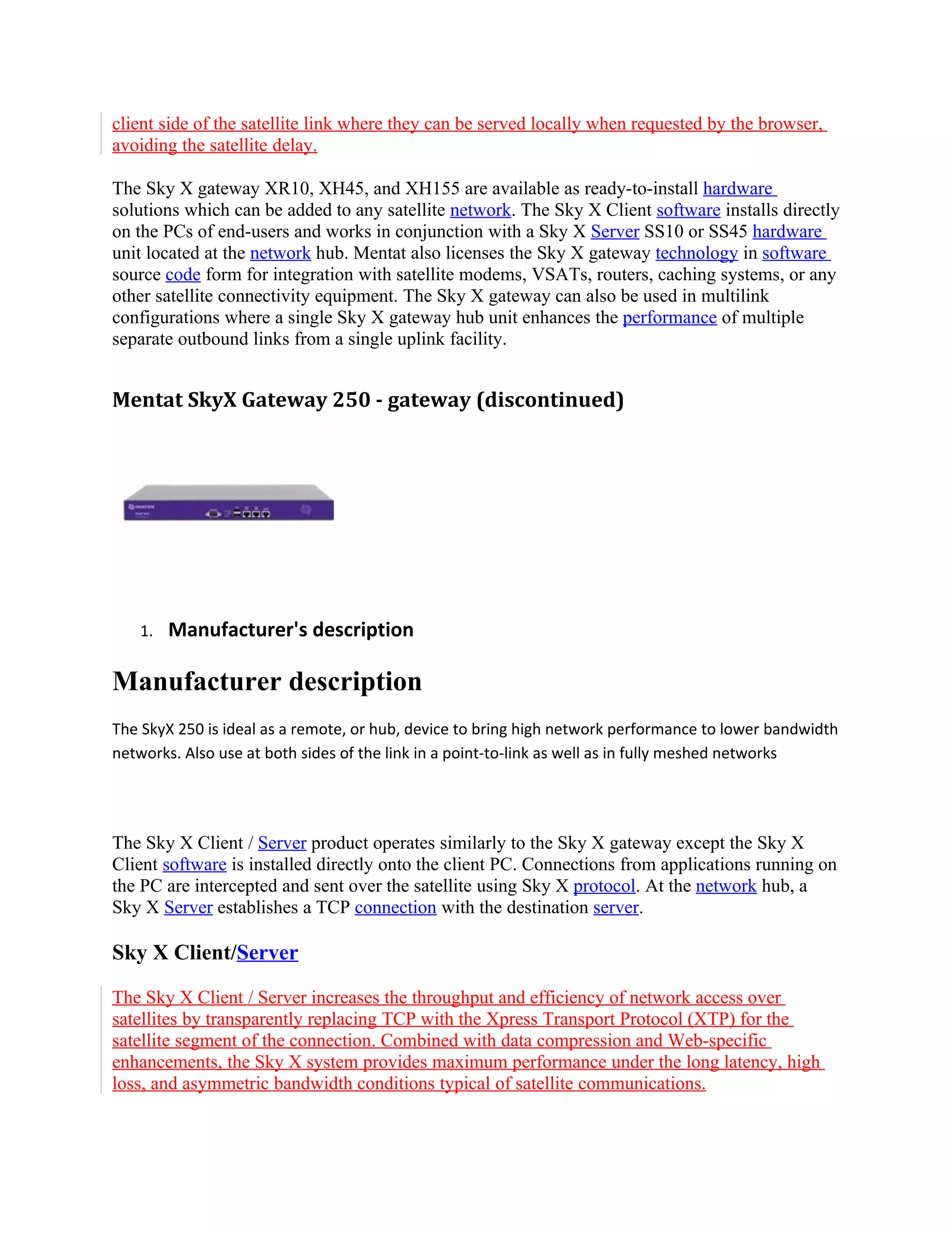 client side of the satellite link where they can be served locally when requested by the browser,
avoiding the satellite delay.

The Sky X gateway XR10, XH45, and XH155 are available as ready-to-install hardware
solutions which can be added to any satellite network. The Sky X Client software installs directly
on the PCs of end-users and works in conjunction with a Sky X Server SS10 or SS45 hardware
unit located at the network hub. Mentat also licenses the Sky X gateway technology in software
source code form for integration with satellite modems, VSATs, routers, caching systems, or any
other satellite connectivity equipment. The Sky X gateway can also be used in multilink
configurations where a single Sky X gateway hub unit enhances the performance of multiple
separate outbound links from a single uplink facility.


Mentat SkyX Gateway 250 - gateway (discontinued)




   1.   Manufacturer's description

Manufacturer description
The SkyX 250 is ideal as a remote, or hub, device to bring high network performance to lower bandwidth
networks. Also use at both sides of the link in a point-to-link as well as in fully meshed networks




The Sky X Client / Server product operates similarly to the Sky X gateway except the Sky X
Client software is installed directly onto the client PC. Connections from applications running on
the PC are intercepted and sent over the satellite using Sky X protocol. At the network hub, a
Sky X Server establishes a TCP connection with the destination server.

Sky X Client/Server

The Sky X Client / Server increases the throughput and efficiency of network access over
satellites by transparently replacing TCP with the Xpress Transport Protocol (XTP) for the
satellite segment of the connection. Combined with data compression and Web-specific
enhancements, the Sky X system provides maximum performance under the long latency, high
loss, and asymmetric bandwidth conditions typical of satellite communications.
 