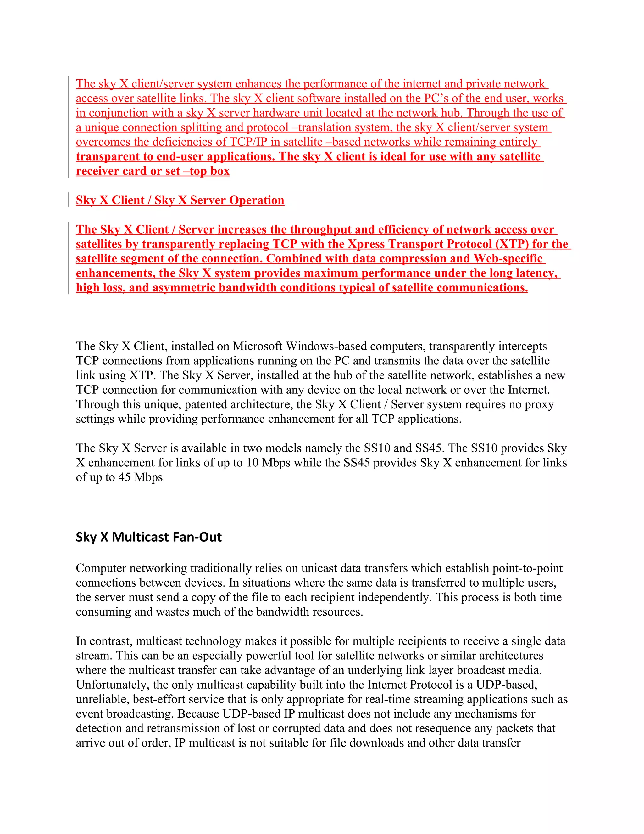 The sky X client/server system enhances the performance of the internet and private network
access over satellite links. The sky X client software installed on the PC’s of the end user, works
in conjunction with a sky X server hardware unit located at the network hub. Through the use of
a unique connection splitting and protocol –translation system, the sky X client/server system
overcomes the deficiencies of TCP/IP in satellite –based networks while remaining entirely
transparent to end-user applications. The sky X client is ideal for use with any satellite
receiver card or set –top box

Sky X Client / Sky X Server Operation

The Sky X Client / Server increases the throughput and efficiency of network access over
satellites by transparently replacing TCP with the Xpress Transport Protocol (XTP) for the
satellite segment of the connection. Combined with data compression and Web-specific
enhancements, the Sky X system provides maximum performance under the long latency,
high loss, and asymmetric bandwidth conditions typical of satellite communications.



The Sky X Client, installed on Microsoft Windows-based computers, transparently intercepts
TCP connections from applications running on the PC and transmits the data over the satellite
link using XTP. The Sky X Server, installed at the hub of the satellite network, establishes a new
TCP connection for communication with any device on the local network or over the Internet.
Through this unique, patented architecture, the Sky X Client / Server system requires no proxy
settings while providing performance enhancement for all TCP applications.

The Sky X Server is available in two models namely the SS10 and SS45. The SS10 provides Sky
X enhancement for links of up to 10 Mbps while the SS45 provides Sky X enhancement for links
of up to 45 Mbps



Sky X Multicast Fan-Out

Computer networking traditionally relies on unicast data transfers which establish point-to-point
connections between devices. In situations where the same data is transferred to multiple users,
the server must send a copy of the file to each recipient independently. This process is both time
consuming and wastes much of the bandwidth resources.

In contrast, multicast technology makes it possible for multiple recipients to receive a single data
stream. This can be an especially powerful tool for satellite networks or similar architectures
where the multicast transfer can take advantage of an underlying link layer broadcast media.
Unfortunately, the only multicast capability built into the Internet Protocol is a UDP-based,
unreliable, best-effort service that is only appropriate for real-time streaming applications such as
event broadcasting. Because UDP-based IP multicast does not include any mechanisms for
detection and retransmission of lost or corrupted data and does not resequence any packets that
arrive out of order, IP multicast is not suitable for file downloads and other data transfer
 