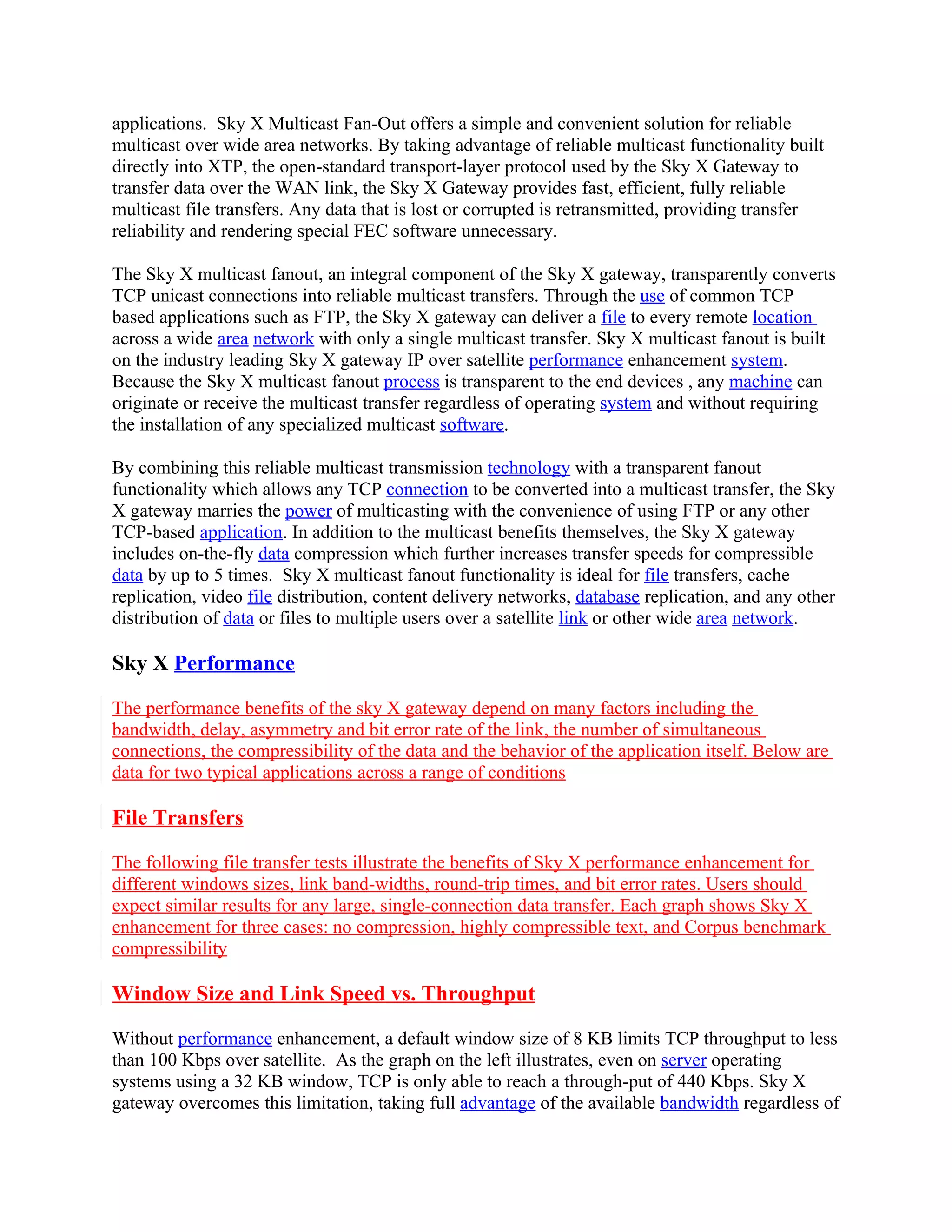 applications. Sky X Multicast Fan-Out offers a simple and convenient solution for reliable
multicast over wide area networks. By taking advantage of reliable multicast functionality built
directly into XTP, the open-standard transport-layer protocol used by the Sky X Gateway to
transfer data over the WAN link, the Sky X Gateway provides fast, efficient, fully reliable
multicast file transfers. Any data that is lost or corrupted is retransmitted, providing transfer
reliability and rendering special FEC software unnecessary.

The Sky X multicast fanout, an integral component of the Sky X gateway, transparently converts
TCP unicast connections into reliable multicast transfers. Through the use of common TCP
based applications such as FTP, the Sky X gateway can deliver a file to every remote location
across a wide area network with only a single multicast transfer. Sky X multicast fanout is built
on the industry leading Sky X gateway IP over satellite performance enhancement system.
Because the Sky X multicast fanout process is transparent to the end devices , any machine can
originate or receive the multicast transfer regardless of operating system and without requiring
the installation of any specialized multicast software.

By combining this reliable multicast transmission technology with a transparent fanout
functionality which allows any TCP connection to be converted into a multicast transfer, the Sky
X gateway marries the power of multicasting with the convenience of using FTP or any other
TCP-based application. In addition to the multicast benefits themselves, the Sky X gateway
includes on-the-fly data compression which further increases transfer speeds for compressible
data by up to 5 times. Sky X multicast fanout functionality is ideal for file transfers, cache
replication, video file distribution, content delivery networks, database replication, and any other
distribution of data or files to multiple users over a satellite link or other wide area network.

Sky X Performance

The performance benefits of the sky X gateway depend on many factors including the
bandwidth, delay, asymmetry and bit error rate of the link, the number of simultaneous
connections, the compressibility of the data and the behavior of the application itself. Below are
data for two typical applications across a range of conditions

File Transfers

The following file transfer tests illustrate the benefits of Sky X performance enhancement for
different windows sizes, link band-widths, round-trip times, and bit error rates. Users should
expect similar results for any large, single-connection data transfer. Each graph shows Sky X
enhancement for three cases: no compression, highly compressible text, and Corpus benchmark
compressibility

Window Size and Link Speed vs. Throughput

Without performance enhancement, a default window size of 8 KB limits TCP throughput to less
than 100 Kbps over satellite. As the graph on the left illustrates, even on server operating
systems using a 32 KB window, TCP is only able to reach a through-put of 440 Kbps. Sky X
gateway overcomes this limitation, taking full advantage of the available bandwidth regardless of
 