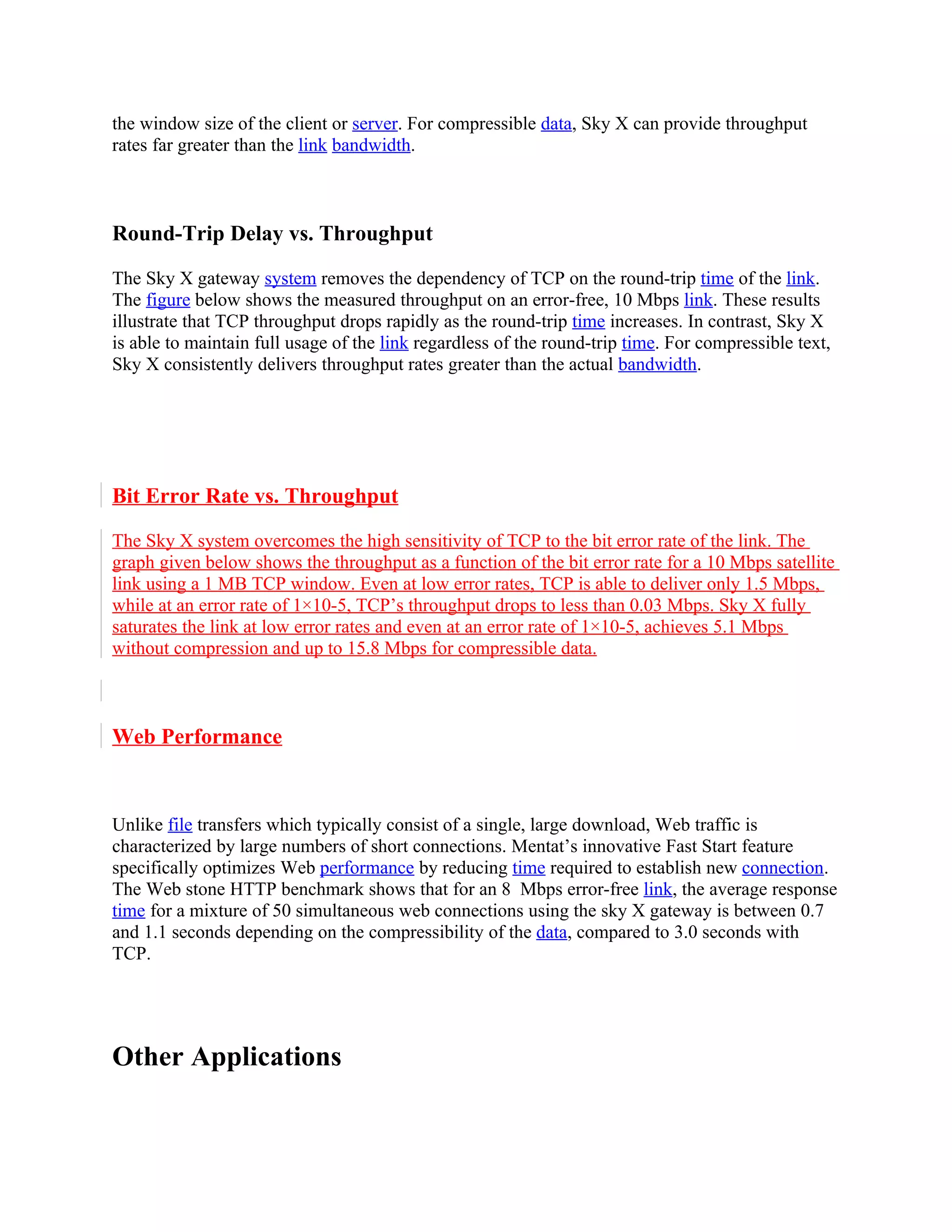the window size of the client or server. For compressible data, Sky X can provide throughput
rates far greater than the link bandwidth.



Round-Trip Delay vs. Throughput

The Sky X gateway system removes the dependency of TCP on the round-trip time of the link.
The figure below shows the measured throughput on an error-free, 10 Mbps link. These results
illustrate that TCP throughput drops rapidly as the round-trip time increases. In contrast, Sky X
is able to maintain full usage of the link regardless of the round-trip time. For compressible text,
Sky X consistently delivers throughput rates greater than the actual bandwidth.




Bit Error Rate vs. Throughput

The Sky X system overcomes the high sensitivity of TCP to the bit error rate of the link. The
graph given below shows the throughput as a function of the bit error rate for a 10 Mbps satellite
link using a 1 MB TCP window. Even at low error rates, TCP is able to deliver only 1.5 Mbps,
while at an error rate of 1×10-5, TCP’s throughput drops to less than 0.03 Mbps. Sky X fully
saturates the link at low error rates and even at an error rate of 1×10-5, achieves 5.1 Mbps
without compression and up to 15.8 Mbps for compressible data.



Web Performance



Unlike file transfers which typically consist of a single, large download, Web traffic is
characterized by large numbers of short connections. Mentat’s innovative Fast Start feature
specifically optimizes Web performance by reducing time required to establish new connection.
The Web stone HTTP benchmark shows that for an 8 Mbps error-free link, the average response
time for a mixture of 50 simultaneous web connections using the sky X gateway is between 0.7
and 1.1 seconds depending on the compressibility of the data, compared to 3.0 seconds with
TCP.




Other Applications
 