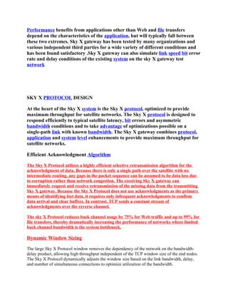 Performance benefits from applications other than Web and file transfers
depend on the characteristics of the application, but will typically fall between
these two extremes. Sky X gateway has been tested by many organizations and
various independent third parties for a wide variety of different conditions and
has been found satisfactory .Sky X gateway can also simulate link speed bit error
rate and delay conditions of the existing system on the sky X gateway test
network




SKY X PROTOCOL DESIGN

At the heart of the Sky X system is the Sky X protocol, optimized to provide
maximum throughput for satellite networks. The Sky X protocol is designed to
respond efficiently to typical satellite latency, bit errors and asymmetric
bandwidth conditions and to take advantage of optimizations possible on a
single-path link with known bandwidth. The Sky X gateway combines protocol,
application and system level enhancements to provide maximum throughput for
satellite networks.

Efficient Acknowledgment Algorithm

The Sky X Protocol utilizes a highly efficient selective retransmission algorithm for the
acknowledgment of data. Because there is only a single path over the satellite with no
intermediate routing, any gaps in the packet sequence can be assumed to be data loss due
to corruption rather than network congestion. The receiving Sky X gateway can
immediately request and receive retransmission of the missing data from the transmitting
Sky X gateway. Because the Sky X Protocol does not use acknowledgments as the primary
means of identifying lost data, it requires only infrequent acknowledgments to confirm
data arrival and clear buffers. In contrast, TCP sends a constant stream of
acknowledgments over the reverse channel.

The sky X Protocol reduces back channel usage by 75% for Web traffic and up to 99% for
file transfers, thereby dramatically increasing the performance of networks where limited
back channel bandwidth is the system bottleneck.

Dynamic Window Sizing

The large Sky X Protocol window removes the dependency of the network on the bandwidth-
delay product, allowing high throughput independent of the TCP window size of the end nodes.
The Sky X Protocol dynamically adjusts the window size based on the link bandwidth, delay,
and number of simultaneous connections to optimize utilization of the bandwidth.
 