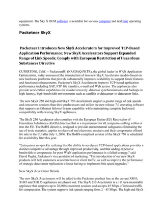 equipment. The Sky X OEM software is available for various computer and real time operating
systems.

Packeteer SkyX



Packeteer Introduces New SkyX Accelerators for Improved TCP-Based
Application Performance; New SkyX Accelerators Support Expanded
Range of Link Speeds; Comply with European Restriction of Hazardous
Substances Directive

CUPERTINO, Calif. -- Packeteer(R) (NASDAQ:PKTR), the global leader in WAN Application
Optimization, today announced the introduction of two new SkyX Accelerator models based on
new hardware platforms that provide substantially improved scalability to support future features
and functional enhancements. Packeteer's SkyX Accelerators improve TCP-based application
performance including SAP, FTP file transfers, e-mail and Web access. The appliances also
provide acceleration capabilities for disaster recovery, database synchronizations and backups in
high-latency, high-bandwidth environments such as satellite or datacenter-to-datacenter links.

The new SkyX 250 and high-end SkyX 750 Accelerators support a greater range of link speeds
and concurrent sessions than their predecessors and utilize the new release 7.0 operating software
that supports an Ethernet failover bypass capability while maintaining complete backward
compatibility with existing SkyX appliances.

The SkyX 250 Accelerator also complies with the European Union (EU) Restriction of
Hazardous Substances (RoHS) directive that is a requirement for all companies selling within or
into the EU. The RoHS directive, designed to provide environmental safeguards eliminating the
use of toxic materials, applies to electrical and electronic products and their components offered
for sale in the EU after July 1, 2006. The RoHS-compliant version of the SkyX 750 is scheduled
for availability later this year.

"Enterprises are quickly realizing that the ability to accelerate TCP-based applications provides a
distinct competitive advantage through improved productivity, and that adding expensive
bandwidth to compensate for poor WAN application performance is a failed strategy," said
David Puglia, Packeteer's vice president of marketing. "The introduction of our new SkyX
products will help customers accelerate host or client traffic, as well as improve the performance
of strategic data center replication without having to implement link speed upgrades."

New SkyX Accelerator Details

The new SkyX Accelerators will be added to the Packeteer product line as the current XR10,
XH45 and XH155 appliances are phased out. The SkyX 250 Accelerator is a 1U rack-mountable
appliance that supports up to 20,000 concurrent sessions and accepts 45 Mbps of inbound traffic
for compression. The system supports link speeds ranging form 2 - 45 Mbps. The high end SkyX
 